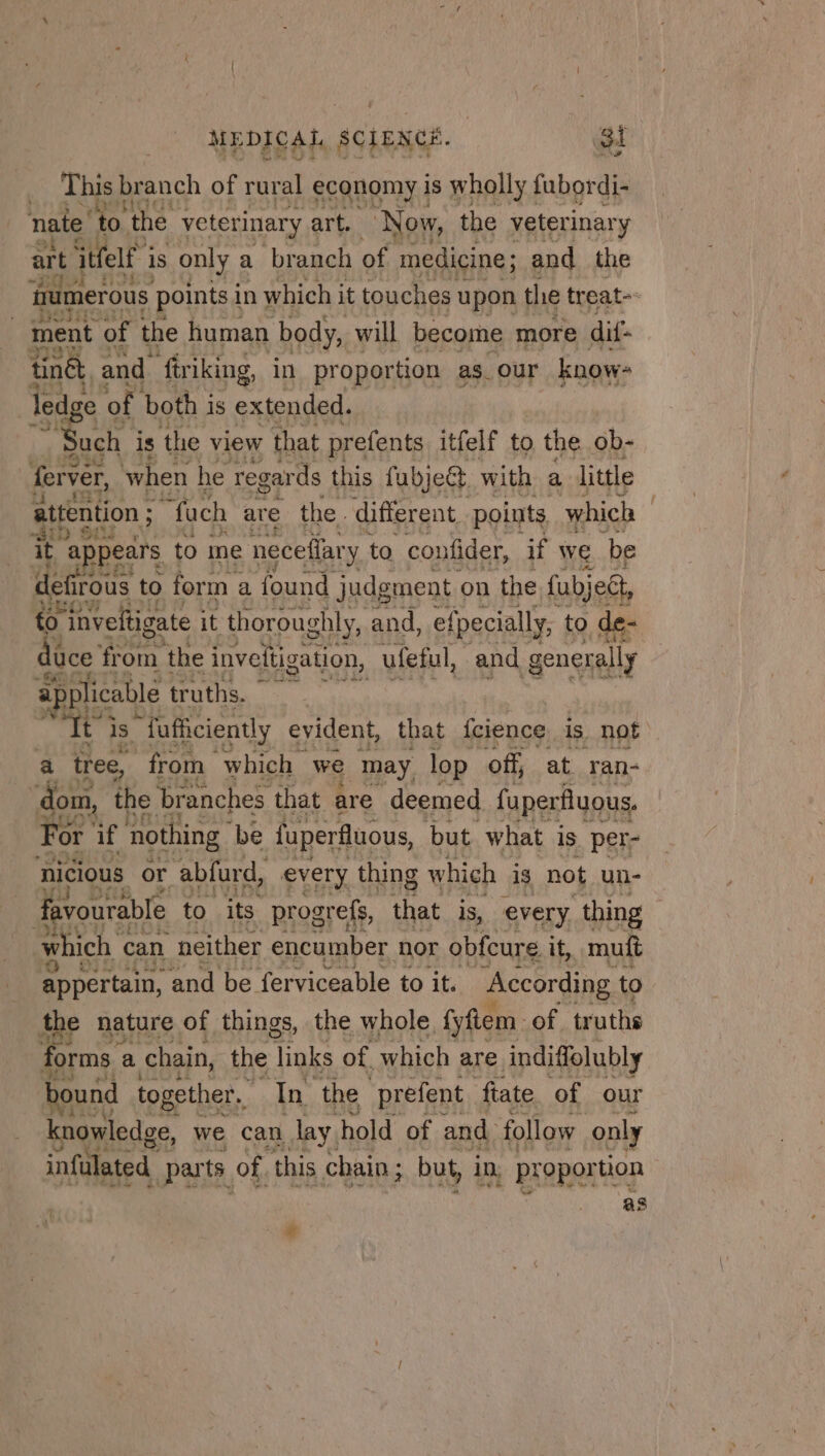 This br anch of rural economy is wholly fubordi- nate to ‘the veterinary art. Now, the veterinary art itfelt is only a branch of medicine ; and the fumerous points in which it touches upon the treat- ment of the human body, will become more dif tinêt, and friking, in proportion as_ our know- ledge of both i is extended. ST is the view that prefents itfelf to the ob- ferver, when he regards this fubject with a little attention ; fach are the. different points which it apps ears to me neceflar y to confider, if we be feos to form a found Et on the ci Léa 4 Sake truths. ie a is “fafficiently evident, that fcience is. not a tree, from which &gt; we may lop off, at ran- ‘dom, the branches that are deemed fuperfluous. For if nothing be fuperfluous, but what is per- nicious or abfurd, every thing which is not un- | favourable to its progrefs, that is, every thing which can neither encumber nor obfcure it, mutt je appertain, and be ferviceable to it. According to the nature of things, the whole fyftem of truths forms : a chain, the ‘links of, which are indiffolubly bound together. In the prefent fiate of our knowledge, we can day, hold of and. follow only infulated parts: of, this chain; but, in, proportion as