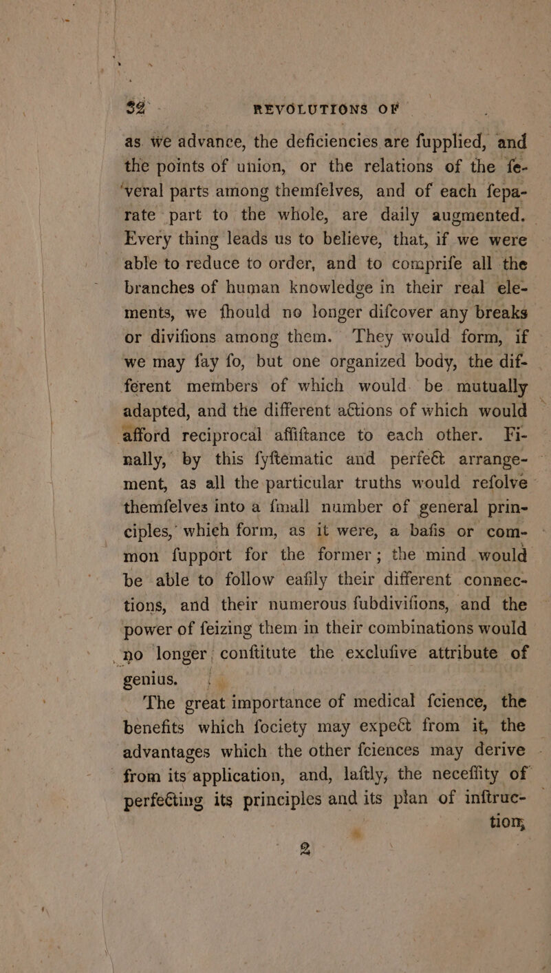 as. we advance, the deficiencies are fupplied, and the points of union, or the relations of the fe- veral parts among themfelves, and of each fepa- rate part to éhe whole, are daily augmented. Every thing leads us to believe, that, if we were ‘able to reduce to order, and to comprife all the branches of human knowledge in their real ele- ments, we fhould no longer difcover any breaks or divifions among them. They would form, if we may fay fo, but one organized body, the dif- ferent members of which would. be. mutually | adapted, and the different a€tions of which would ‘afford reciprocal affiftance to each other. Fi- — nally, by this fyftematic and perfe€t arrange- ~ ment, as all the particular truths would refolve themfelves into a fmull number of general prin- ciples, whieh form, as it were, a bafis or com- mon fupport for the former; the mind would be able to follow eafily their different connec- tions, and their numerous fubdivifions, and the power of feizing them in their combinations would DO longer conftitute the exclufive attribute of { genius. _ The great importance of medical fcience, the benefits which fociety may expect from it, the advantages which the other fciences may derive from its application, and, laftly, the neceffity of perfeGting its principles and its plan of inftruc- — - tion; 2