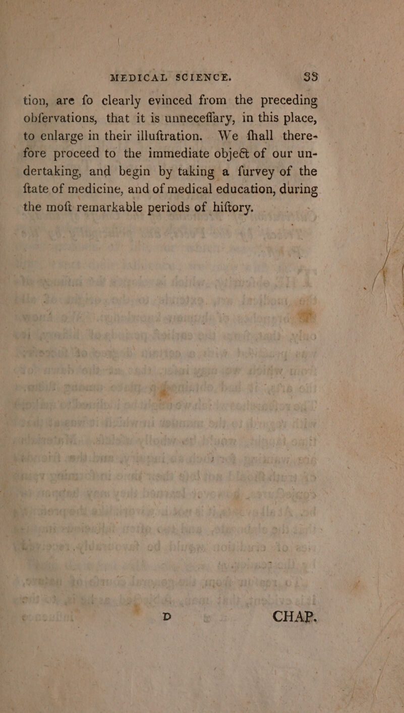 ion, are fo clearly evinced from the preceding obfervations, that it is unneceffary, in this place, to enlarge in their illuftration. We fhall there- fore proceed to the immediate obje&amp; of our un- dertaking, and begin by taking a furvey of the {tate of medicine, and of medical education, during the moft remarkable periods of hiftory. D CHAP.