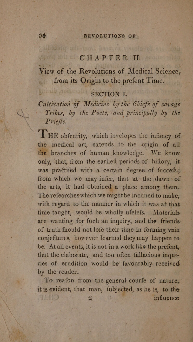 CHAPTER II. ra its ML LA to the prefent i ime. Tribes ae the Petes aia pr nial ly i y the Shi bed ‘Due obfeutity which invelopes the infancy of - the medical art, extends to the origin of alk he branches of human knowledge. We know | only, ‘that, from the earlieft periods of hiftory, it was practifed with a certain degree of fuccefs; from which we may infer, that at the dawn &gt; of the arts, it had obtained a place among them. with regard to the manner in which it was at that time taught, would be wholly ufelefs. Materials are wanting for fuch an inquiry, and the friends: of truth fhould not lofe their time in forming vain conjectures, however learned they may happen ta be. Atall events, it is not in a work like the prefent, that the elaborate, and too often fallacious inqui- _ ries of erudition would be favourably. received by the reader. To reafon from the general courfe of nature, it is evident, that man, fubjeéted, as he is, to the | | 2 influence
