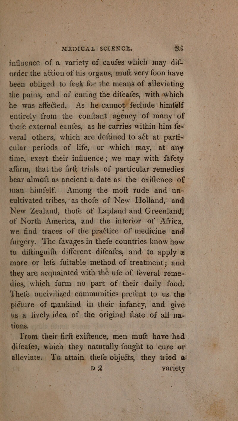 \ influence of a variety of caufes which may dif- order the aétion of his organs, muft very foon have been obliged to feek for the means of alleviating the pains, and of curing the difeafes, with which he was affe&amp;ed. As he cannot’ feclude himfelf entirely from the conftant agency of many of thefe external caufes, as he carries within him fe- veral others, which are deftined to act at parti- cular periods of life, or which may, at any time, exert their influence; we may with fafety — affirm, that the firft trials of particular remedies bear almoft as ancient a date as the exiftence of man. himfelf. Among the moft rude and un- cultivated tribes, as thofe of New Holland, and New Zealand, thofe of Lapland and Greenland, of North America, and the interior of Africa, we find traces of the praëtice of medicine and furgery. The favages in thefe countries know how to diftinguifh different difeafes, and to apply a more or lefs fuitable method of treatment; and dies, which form no part of their daily food. tions. se) From their firft exiftence, men muft have had difeafes, which they naturally fought to cure or alleviate. To attain thefe objeéts, they tried a | Da ) variety