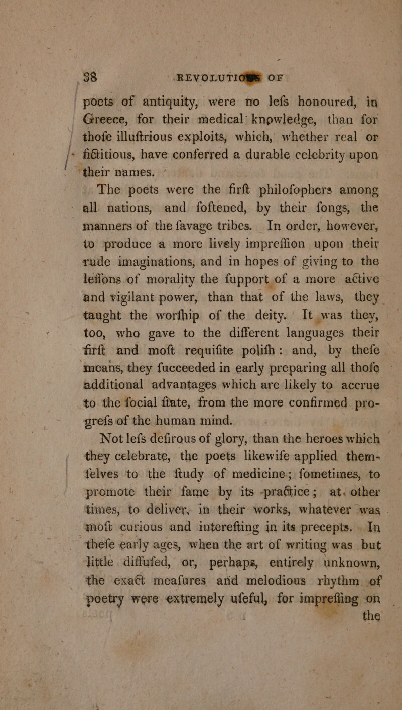 Greece, for their medical knowledge, than for fiétitious, have conferred a durable celebrity upon © The poets were the firft philofophers duties manners of the favage tribes. In order, however, to produce a more lively impreffion upon their rude imaginations, and in hopes of giving to the lefions of morality the fupport of a more active and vigilant power, than that of the laws, they — too, who gave to the different languages their firft and moft requifite polifh: and, by thefe additional advantages which are likely to accrue to the focial ftate, from the more confirmed pra- grefs of the human mind. Not lefs defirous of glory, than the heroes which — they celebrate, the poets likewife applied them- felves to the ftudy of medicine; fometimes, to promote their fame by its -praétice; at. other times, to deliver, in their works, whatever was . little diffufed, or, perhaps, entirely unknown, the exaét meafures and melodious rhythm of poetry were extremely ufeful, for impref