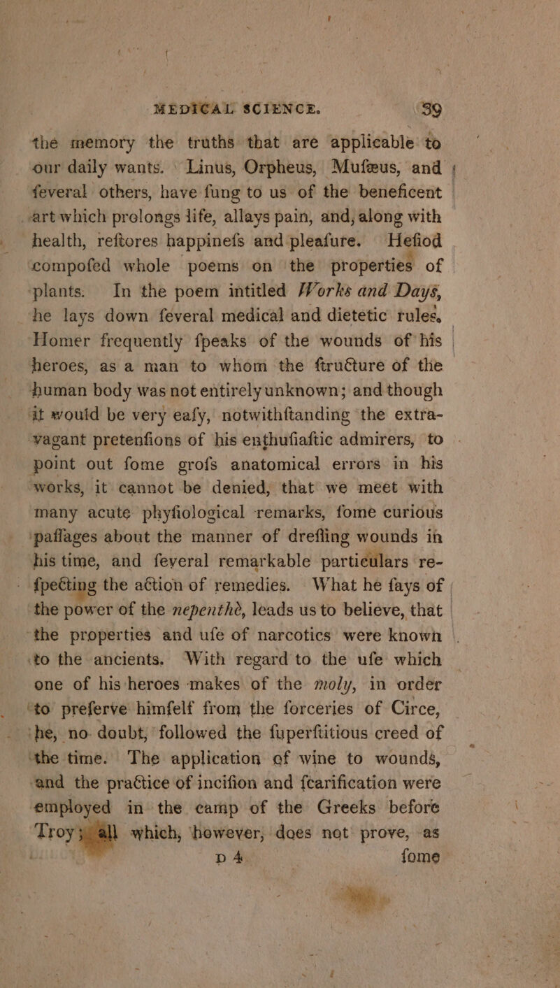 thé memory the truths that are applicable to feveral others, have fung to us of the beneficent art which prolongs life, allays pain, and, along with health, reftores happinefs and pleafure. Hefiod compofed whole poems on ‘the properties of ‘plants. In the poem intitled Works and Days, he lays down feveral medical and dietetic rules, vale heroes, as a man to whom the ftructure of the human body was not entirelyunknown; and though at would be very eafy, notwithftanding the extra- vagant pretenfions of his enthufiaftic admirers, to point out fome grofs anatomical errors in his works, it cannot be denied, that we meet with many acute phyfiological remarks, fome curious ‘pañlages about the manner of drefling wounds in his time, and feveral remarkable particulars re- the properties and ufe of narcotics were known «to the ancients. With regard to the ufe which one of his heroes makes of the moly, in order ‘to preferve himfelf from the forceries of Circe, ‘he, no doubt, followed the fuperftitious creed of ‘the time. The application of wine to wounds, ‘and the practice of incifion and fcarification were employed in the camp of the Greeks before Troy gia which, however, does not prove, as | DA. | fome LI