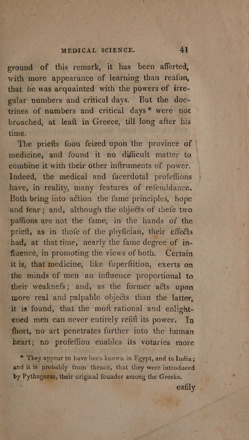 ground of this remark, it has been afferted, with more appearance of learning than reafon, that he was acquainted with the powers of irre- gular numbers and critical days. But the doc- ‘trines of numbers and critical days* were not broached, at leaft in Greece, till long after his time. The priefts foon feized upon the province of | medicine, and found it no difficult matter to combine it with their other inftruments of power. Indeed, the medical and facerdotal profeffions have, in reality, many features of refemblance. Both bring into action the fame principles, hope and fear; and, although the objects of thefe two paffions are not the fame, in the hands of the prieft, as in thofe of the phyfician, their effects had, at that time, nearly the fame degree of in- fluence, in promoting the views of both. Certain. it is, that medicine, like fuperftition, exerts on the minds of men an influence proportional to their weaknefs; and, as the former a&amp;s upon more real and palpable objects than the latter, ‘jt is found, that the moft rational and enlight- ‘ened men can never entirely refift its power. In -fhort, no art penetrates further into the human heart; no profeflion enables its votaries more * They appear to have been known in Egypt, and in India; and itis probably from thence, that they were introduced by Pythagoras, their original founder among the Greeks. eafily a