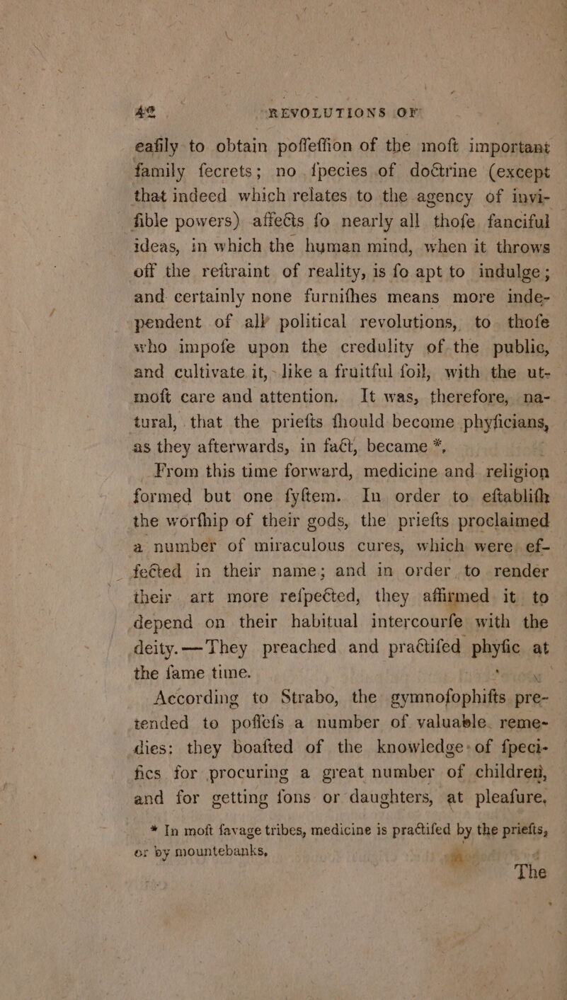 eafily to obtain poffeffion of the moft important family fecrets; no fpecies of doétrine (except that indeed which relates to the agency of invi- fible powers) affefts fo nearly all thofe fanciful — ideas, in which the hyman mind, when it throws off the reftraint of reality, is fo apt to indulge; and certainly none furnifhes means more inde- pendent of all political revolutions, to thofe who impofe upon the credulity of the public, and cultivate it,&gt; like a fruitful foil, with the ut- moft care and attention, It was, therefore, na- tural, that the priefts fhould became phyficians, as they afterwards, in fact, became *, From this time forward, medicine He religion formed but one fyftem. In order to eftablifh the worfhip of their gods, the priefts proclaimed a number of miraculous cures, which were. ef- _ fe@ted in their name; and in order, to render their art more refpetted, they affirmed it to depend on their habitual intercourfe with the deity.— They preached and practifed spin at the fame time. A According to Strabo, the re re tended to pofiefs a number of valuable. reme- dies: they boafted of the knowledge: of fpeci- fics for procuring a great number of children, and for getting fons or daughters, at pleafure, * In moft favage tribes, medicine is practifed by the priefts, or by mountebanks, Bos 4 | The