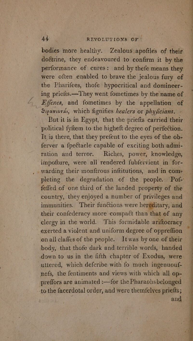 Î bodies more healthy. Zealous apoftlés of their doétrine, they endeavoured to confirm it by the pertor mance of cures: and by thefe means they were often enabled to brave the jealous fury of the Pharifees, thofe hypocritical and domineer- Sieancurds, which fignifies healers or phyficians. Tt is there, that they prefent to the eyes of the ob- ferver a fpeétacle capable of exciting both admi- ration and terror. Riches, power, knowledge, ‘impoñfture, were all rendered fubfervient in for- feffed of one third of the landed property of the country, they enjoyed a number of privileges and immunities. Their functions were hereditary, and their confederacy more -compact than that of any exerted a violent and uniform degree of oppreffion on all claffes of the people. It was by one of their body, that thofe dark and terrible words, handed down to us in the fifth chapter of Exodus, were nefs, the fentiments and views with which all op- pr effors are animated :—for the Pharaohs belonged -to the facerdotal order, and were themielves prietts ; and ue Se nS ee ET % UD. ON REP ET le Set «2