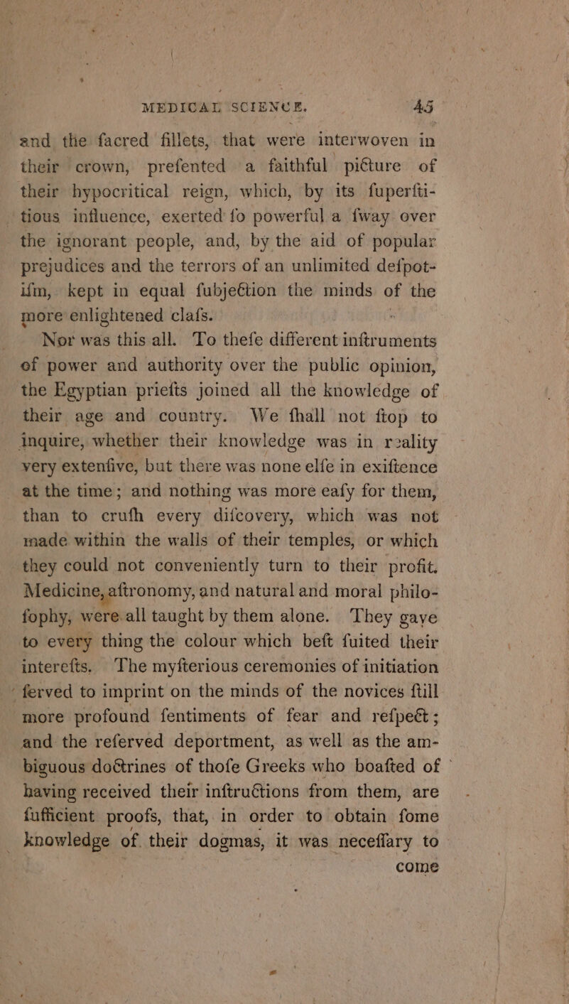and the facred fillets, that were interwoven in their crown, prefented a faithful piéture of their hypocritical reign, which, by its fuperfti- tious influence, exerted fo powerful a fway over the ignorant people, and, by the aid of popular prejudices and the terrors of an unlimited defpot- ifm, kept in equal fubjeétion the minds of the more enlightened clafs.  Nor was this all. To thefe different inftruments ef power and authority over the public opinion, the Egyptian priefts joined all the knowledge of their age and country. We fhall not ftop to inquire, whether their knowledge was in reality very extenfive, but there was none elfe in exiftence at the time; and nothing was more eafy for them, than to crufh every difcovery, which was not made within the walls of their temples, or which they could not conveniently turn to their profit. Medicine, aftronomy, and natural and moral philo- fophy, were all taught by them alone. They gaye to every thing the colour which beft fuited their interefts. The myfterious ceremonies of initiation ‘ferved to imprint on the minds of the novices ftill more profound fentiments of fear and refpeét ; and the referved deportment, as well as the am- biguous doétrines of thofe Greeks who boafted of © having received their inftruétions from them, are fufficient proofs, that, in order to obtain fome _ knowledge of their dogmas, it was neceflary to . come