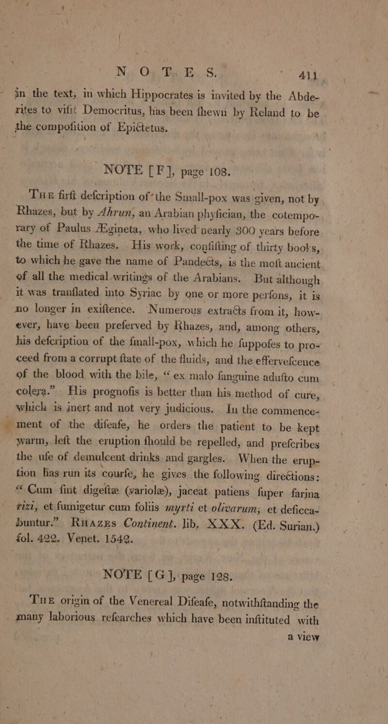 Neos On FS, PA A Ys - in the text, in which Hippocrates is invited by the Abde- rites to vifit Democritus, has been fhewn by Reland to be the compofition of Epictetus, NOTE [F ], page 108. Tue firft defcription of-the Small-pox was given, not by Rhazes, but by Ahrun, an Arabian phyfician, the cotempo- rary of Paulus. Ægineta, who lived nearly 300 years before the time of Rhazes. His work, confifting of thirty books, to which he gave the name of Pandeéts, is the moft ancient of all the medical.writings of the Arabians. But although it was tranflated into Syriac by one or more perfons, it is mo longer in exiftence. Numerous extraéts from it, how- ever, have been preferved by Khazes, and, among others, his defcription of the fmall-pox, which he {uppofes to pro- ceed from a corrupt ftate of the fluids, and the effervefcence of the blood with the bile, “ex malo fanguine adufto cum. colera.” His prognofis is better than his method of cure, which is inert and not very judicious. In the commence + ment of the difeafe, he orders. the patient to be kept | warm, left the eruption fhould be repelled, and prefcribes the ufe of demulcent drinks and gargles. When the erup- tion lias run its courfe, he gives the following direétions: « Cum fint digefte (variole), jaceat patiens fuper farina. riz, et fumigetur cum foltis myrte et olivarum; et deficca- buntur” RHazes Continent. lib, XXX. (Ed. Surian.) fol. 422. Venet. 1549. NOTE [G ], page 128. TuE origin of the Venereal Difeafe, notwithftanding the . manÿ laborious refearches which have been inftituted with a view