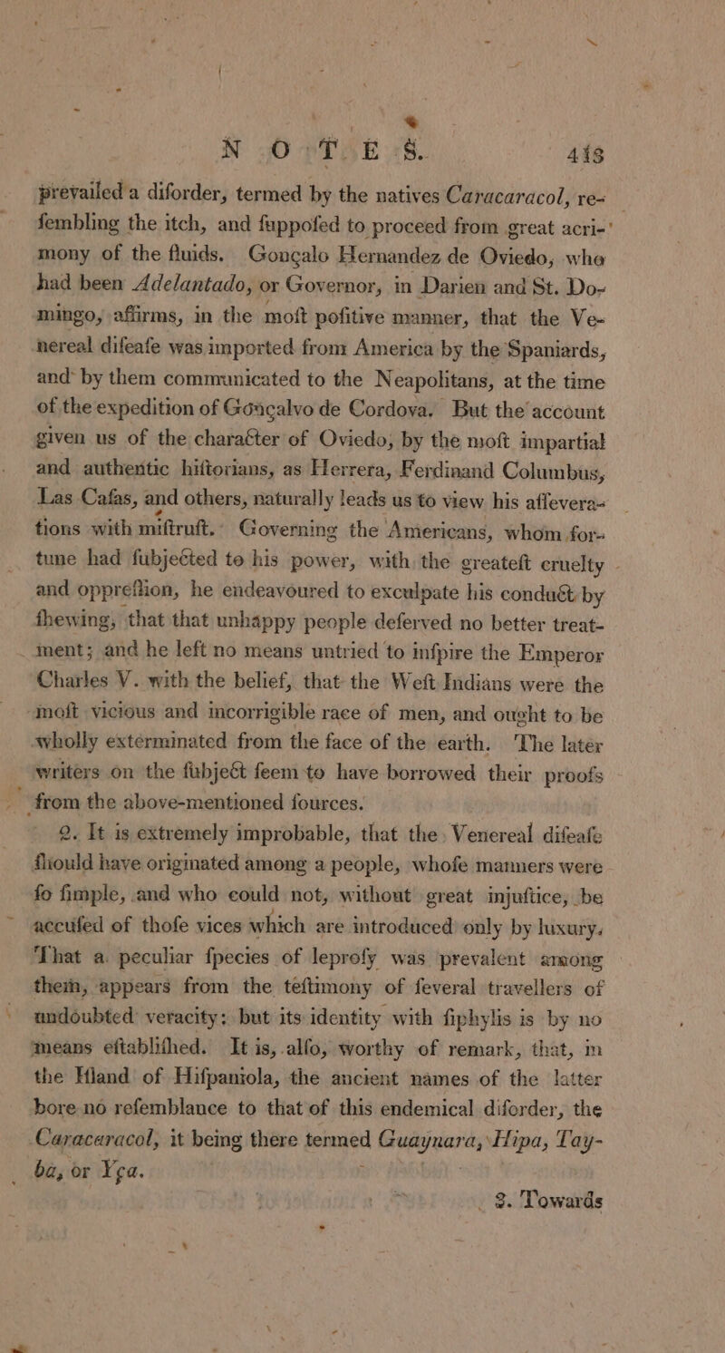= N oO PT WE rs. 448 prevailed a diforder, termed by the natives Caracaracol, re- fembling the itch, and fuppofed to proceed from great acri-' mony of the fluids. Goncalo Hernandez de Oviedo, wha had been Adelantado, or Governor, in Darien and St. Do- mingo, affirms, in the moft pofitive manner, that the Ve- nereal difeafe was imported from America by the Spaniards, and by them communicated to the Neapolitans, at the time of the expedition of Goacalvo de Cordova. But the’ account given us of the charaéter of Oviedo, by the moft impartial and authentic hiftorians, as Herrera, Ferdinand Columbus, Las Cafas, and others, naturally leads us to view his affevera- tions swith miftruit: Governing the Americans, whom for tune had fubjected te his power, with the greateft cruelty - and opprefiion, he endeavoured to exculpate his conduct by fhewing, that that unhappy people deferved no better treat- . ment; and he left no means untried to infpire the Emperor Charles V. with the belief, that the Weft Indians were the -moft vicious and mcorrigible race of men, and ought to be Avholly exterminated from the face of the earth. The later writers on the fxbjeét feem to have borrowed their proofs from the above-mentioned fources. 2. It is extremely improbable, that the. Venereal difeafe fiould have originated among a people, whofe manners were fo fimple, and who could not, without great injuftice, be accufed of thofe vices which are introduced) only by luxury. That a. peculiar fpecies of leprofy was prevalent among thei, appears from the teftimony of feveral travellers of undoubted: veracity: but its identity with fiphylis is by no ‘means eftablifhed. It is, alfo, worthy of remark, that, m the Hland of Hifpaniola, the ancient names of the latter bore no refemblance to that of this endemical diforder, the Caracaracol, it being there = bib anes ‘a, Hipa, Tay- ba, or ça.