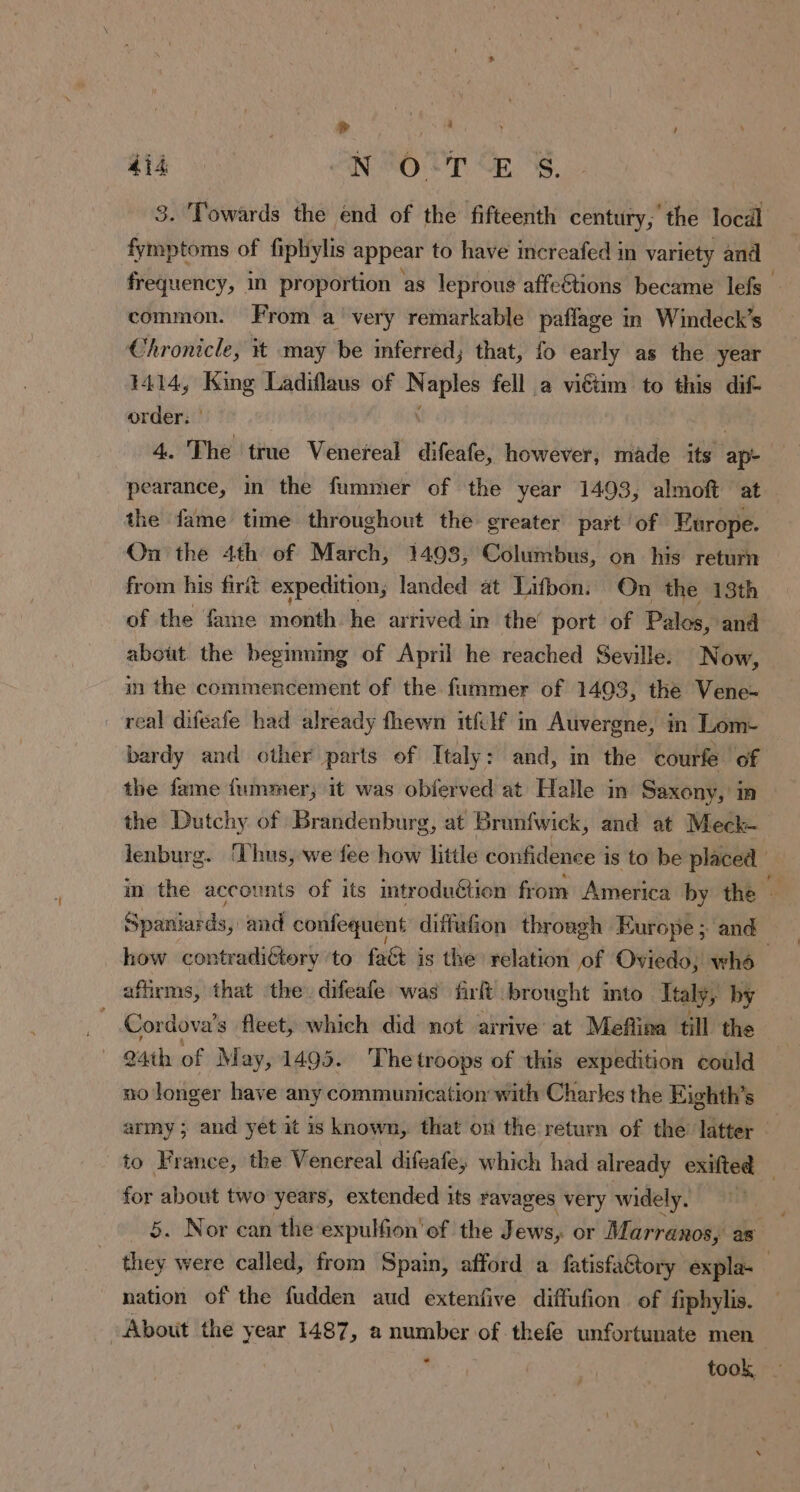 > dr | \ 4i4 N'O:T‘E $. 3. Towards the end of the fifteenth century, the locäl fymptoms of fiplhiylis appear to have increafed in variety and frequency, in proportion as leprous affeétions became lefs common. From a very remarkable paflage in Windeck’s Chronicle, it may be inferred; that, fo early as the year 1414, King Ladiflaus of N aples fell a viétim to this dif- order: | : 4. The true Venereal difeafe, however, made its ap- pearance, in the fummer of the year 1493, almoft at the fame time throughout the greater part of Europe. On the 4th of March, 1498, Columbus, on his return from his firit expedition, landed at Lifbon. On the 13th of the fame month ‘he’ artived in’ the port of Palos, and about the beginnmg of April he reached Seville. Now, in the commencement of the fummer of 1403, the Vene- real difeafe had already fhewn itfilf in Auvergne, in Lom- bardy and other parts of Italy: and, in the courfe of the fame fummer, it was obferved at Halle in Saxony, in the Dutchy of Brandenburg, at Brunfwick, and at Meck- lenburg. ‘Thus, we fee how little confidence is to be placed | in the accounts of its introduétion from America by the — Spaniaids; and confequent diffufion through Europe ; and how contradictory ‘to £40} is the relation of Oviedo, whd | affirms, that the. difeafe was firft brought into Italy, by Cordova’s fleet, which did not arrive at Meflina till the 24th of May, 1495. ‘The troops of this expedition could no longer have any communication with Charles the Eighth’s army; and yet it is known, that on the return of the’ latter — to France, the Venereal difeafey which had already exifted — for about two years, extended its ravages very widely, 5. Nor can the expulfion'of the Jews, or Marranos, as they were called, from Spain, afford a fatisfaétory expla. nation of the fudden aud extenfive diffufion of fiphylis. About the year 1487, a number of thefe unfortunate men . took
