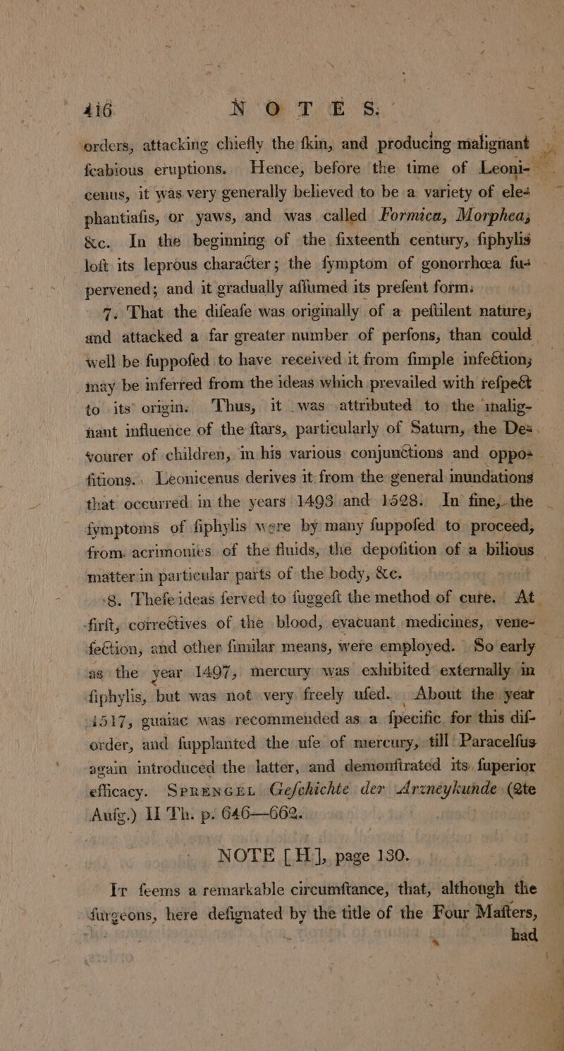 orders, attacking chiefly the kin, and producing shligient à fcabious eruptions. Hence, before the time of Leoni- — cenus, it was very generally believed to be a variety of eles phantiafis, or yaws, and was called Formica, Morphea; &amp;c. In the beginning of the fixteenth century, fiphylis loft its leprous character; the fymptom of gonorrhoea fu- pervened; and it gradually aflumed its prefent form: 7, That the difeafe was originally of a peftilent nature; and attacked a far greater number of perfons, than could well be fuppofed to have received it from fimple infeétion; may be inferred from the ideas which prevailed with refpeét to its origin: Thus, it was attributed to the malig- nant influence of the ftars, particularly of Saturn, the Des. vourer of children, m his various conjunctions and oppos fitions.. Leonicenus derives it from the general inundations that occurred. in the years 1493 and 1528. In fine,-the fymptoms of fiphyhs were by many fuppofed to proceed, from: acrimonies of the fluids, the depotition of a bilious matter in particular parts of the body, &amp;e. -8. Thefeideas ferved to fuggeft the method of cure. At firft; correétives of the blood, evacuant medicines, vere- feétion, and other fimilar means, were employed. So say ag the year 1407, mercury was exhibited’ externally: in fiphylis, but was not very freely ufed. About the year — 4517, guaiac was recommended asa fpecific for this dif- — order, and fupplanted the ufe of mercury, till Paracelfus again Imtr oduced the latter, and demonftrated its, fuperior efficacy. SPRENGEL Gefchichte der Amie aire AE II Th. p. 646—662. NOTE CH, page 130. Ir feems a remarkable circumftance, that, although the ï ri here defignated by the title of the Four Mañters, | had * |