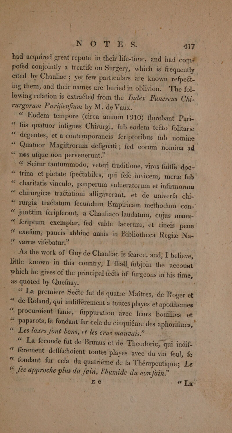 # in WN OUR OE. §; 417 had acquired great repute in their life-time, and had coms pofed conjointly a treatife on Surgery, which is frequently cited by Chauliac ; yet few particulars are known refpeët- ing them, and their names are buried in oblivion. The fol- lowing relation is extraéted from the Index Funereus Chi- rurgorum Parifienfium by M. de Vaux. “ Kodem tempore (circa annum 1310) florebant Pari- “ fus quatuor infignes Chirurgi, fub eodem te&amp;o folitarie a8 degentes, et a contemporaneis fcriptoribus fub nomine Quatuor Magiftrorum defignati ; fed eorum nomina ad nos ufque non pervenerunt.? ; “ Scitur tantummodo, veteri traditione, viros fuiffe doc- trma et pietate fpeétabiles, qui fefe invicem, mere fub charitatis vinculo, pauperum vulneratorum et infirmorum chirurgice traétationi alligaverant, et de univerfa chi- rurgia traétatum fecundum Empiricam methodum con- junétim {cripferant, a Chauliaco laudatum, cujus manu- ‘ feriptum exemplar, fed valde lacerum, et tineis pene exefum, paucis abhinc annis in Bibliotheca Regia Na- varre vifebatur.” | THY _ As the work of Guy de Chauliac is fcarce, and; I believe, little known in this country, I, fhail fubjoin the account which he gives of the principal feéts of furgeons in his time, as quoted by Quefnay. dix “ La premiere Seéte fut de quatre Maîtres, de Roger et de Roland, qui indifférement a toutes playes et apofthemes — ' procuroient fanie, fuppuration avec leurs bouillies et “ paparots, fe fondant fur cela du cinquiéme des aphorifmes, Les laxes font bons, et les crus mauvais” “ La feconde fut de Brunus et de Theodoric, qui indif- férement defléchoient toutes playes avec du vin feul, fe fondant fur cela du quatriéme de la Thérapeutique; Le ff fec approche plus du Sain, Vhumide du non fain.” | 3 OM iat Bt: Big ee TU ce ce ce ¢