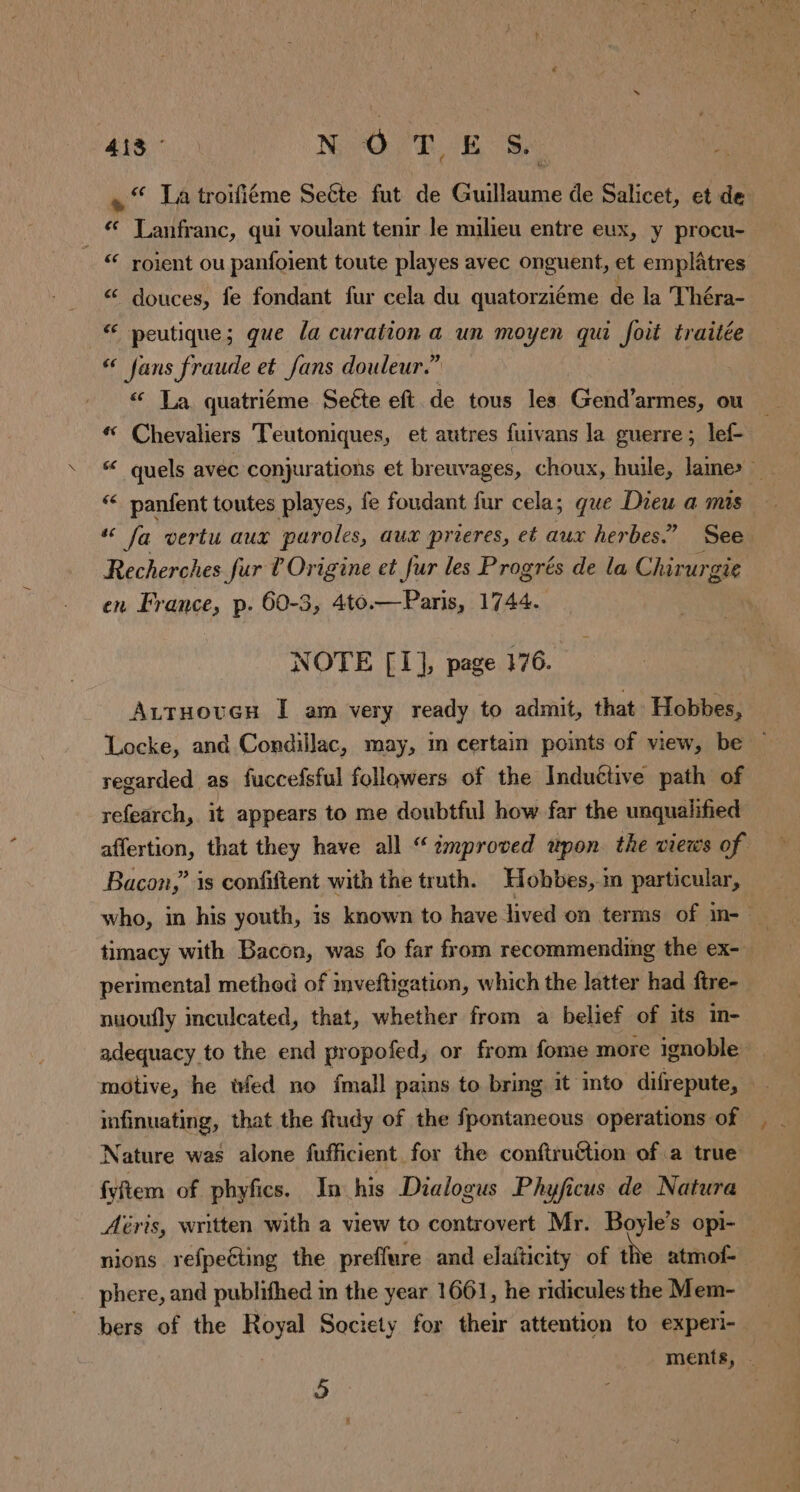 ais N OT, E Se. « “ Ja troifiéme Seéte fut de Guillaume de Salicet, et de _ © Lanfranc, qui voulant tenir le milieu entre eux, y procu- “ roient ou panfoient toute playes avec onguent, et emplatres “ douces, fe fondant fur cela du quatorziéme de la Théra- peutique; que la curation a un moyen qui foit traitée “ fans fraude et fans douleur.” « La quatriéme Seéte eft. de tous les Gend’armes, ou # Chevaliers Teutoniques, et autres fuivans la guerre; lef- “ panfent toutes playes, fe foudant fur cela; que Dieu a mis Recherches fur l'Origine et fur les Progrés de la Chirurgie en France, p. 60-3, 4to.—Paris, 1744. NOTE [I], page 176. Locke, and Condillac, may, in certain points of view, be regarded as fuccefsful followers of the Induttive path of refearch, it appears to me doubtful how far the unqualified Bacon,’ is confiftent with the truth. Hobbes, m particular, à p > perimental method of mveftigation, which the latter had ftre- nuoufly inculcated, that, whether from a belief of its in- adequacy to the end propofed, or from fome more ignoble Nature was alone fufficient for the conftruGtion of a true fyftem of phyfics. In his Dialogus Phyficus de Natura nions refpeéting the preffure and elafticity of the atmof- phere, and publifhed in the year 1661, he ridicules the Mem-