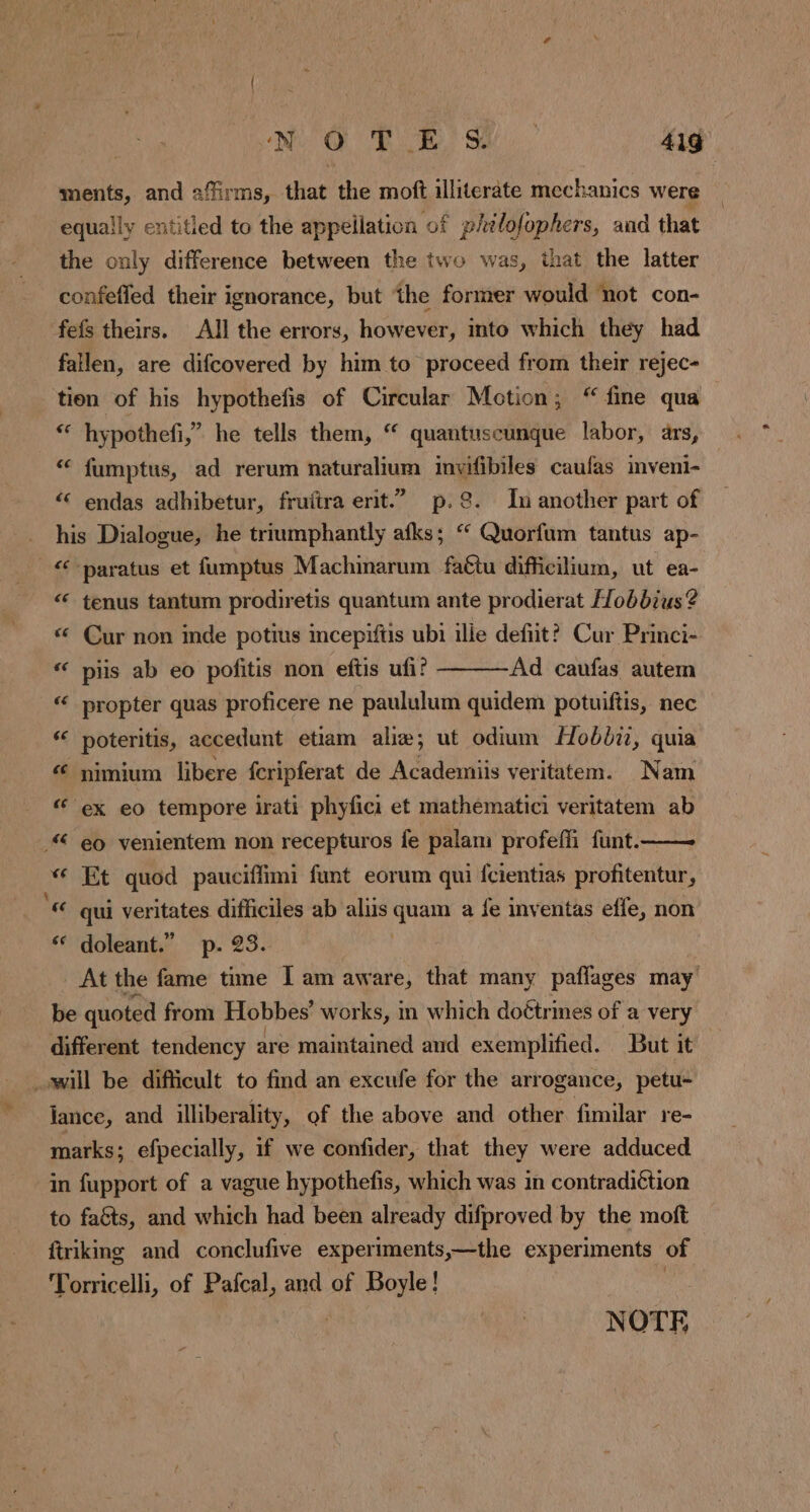 ments, and affirms, that the moft illiterate mechanics were equally entitled to the appellation of philofophers, and that the only difference between the two was, that the latter confefled their ignorance, but the former would not con- fefs theirs. All the errors, however, into which they had fallen, are difcovered by him to proceed from their rejec- tien of his hypothefis of Circular Motion; “ fine qua “ hypothefi,” he tells them, “ quantuscunque labor, ars, “ fumptus, ad rerum naturalium invifibiles caufas imveni- ‘ endas adhibetur, fruftra erit” p.8. In another part of his Dialogue, he triumphantly afks; “ Quorfum tantus ap- “-paratus et fumptus Machinarum faétu difficilium, ut ea- ‘ tenus tantum prodiretis quantum ante prodierat Hobbius? « Cur non inde potius incepiftis ubi ille defiit? Cur Princi- “ pis ab eo pofitis non eftis ufi? Ad caufas autem “ propter quas proficere ne paululum quidem potuiftis, nec “ poteritis, accedunt etiam aliæ; ut odium Hobdi, quia « nimium libere fcripferat de Academiis veritatem. Nam “ ex eo tempore irati phyfici et mathématici veritatem ab © eo venientem non recepturos fe palam profeffi funt.—— « Et quod pauciffimi funt eorum qui fcientias profitentur, « qui veritates difficiles ab aliis quam a fe inventas efle, non ‘“ doleant.” p. 23. At the fame time I am aware, that many paflages may be quoted from Hobbes’ works, m which doétrmes of a very different tendency are maintained and exemplified. But it will be difficult to find an excufe for the arrogance, petu- lance, and illiberality, of the above and other fimilar re- marks; efpecially, if we confider, that they were adduced in fupport of a vague hypothefis, which was in contradi¢tion to fa&ts, and which had been already difproved by the moft ftriking and conclufive experiments,—the experiments of Torricelli, of Pafcal, and of Boyle! NOTE