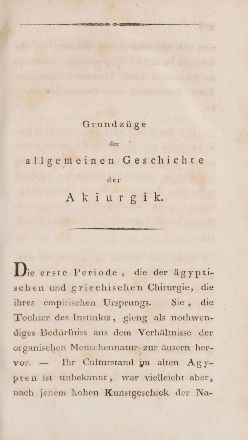 Grundzüge der allgemeinen Geschichte der DEREN SH D: erste Periode , die der ägypti- schen und griechischen Chirurgie, die ıhres empirischen, Ursprungs. Sie, die Tochter des Instınkts, gieng als nothwen- diges Bedürfniss aus dem Verhältnisse der organischen Menschennatur- zur äusern her- vor. — Ihr Culturstand jm alten Agy- pten ist unbekannt, war vielleicht aber, nach jenem hohen Kunstgeschick der Na-