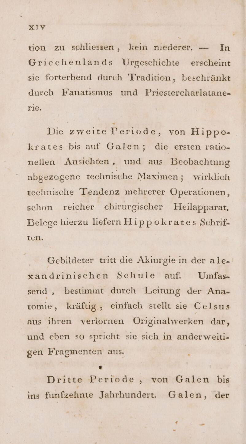 a ° tion zu schliessen, keın niederer. — In Griechenlands Urgeschichte erscheint sıe forterbend durch Tradition, beschränkt durch Fanatiısmus und Priestercharlatane- rie. Die zweite Periode, von Hippo- krates bis auf Galen; die ersten ratio- nelien Ansichten ‚ und aus Beobachtung abgezogene technische Maximen; wirklich technische Tendenz mehrerer Operationen, schon reicher chirurgischer Heilapparat, Belege hierzu liefern Hıppokrates Schrif- ten. Gebildeter tritt die Akiurgie ın der ale- xandrınıschen Schule auf. Umfas- send , bestimmt durch Leitung der Ana- tomie, kräftig, einfach stellt se Celsus aus ihren verlornen ÖOriginalwerken dar, und eben so spricht sıe sich in anderweiti- gen Fragmenten aus. ; ° Dritte Periode ,„ von Galen bis ins funfzehnte Jahrhundert. Galen, der