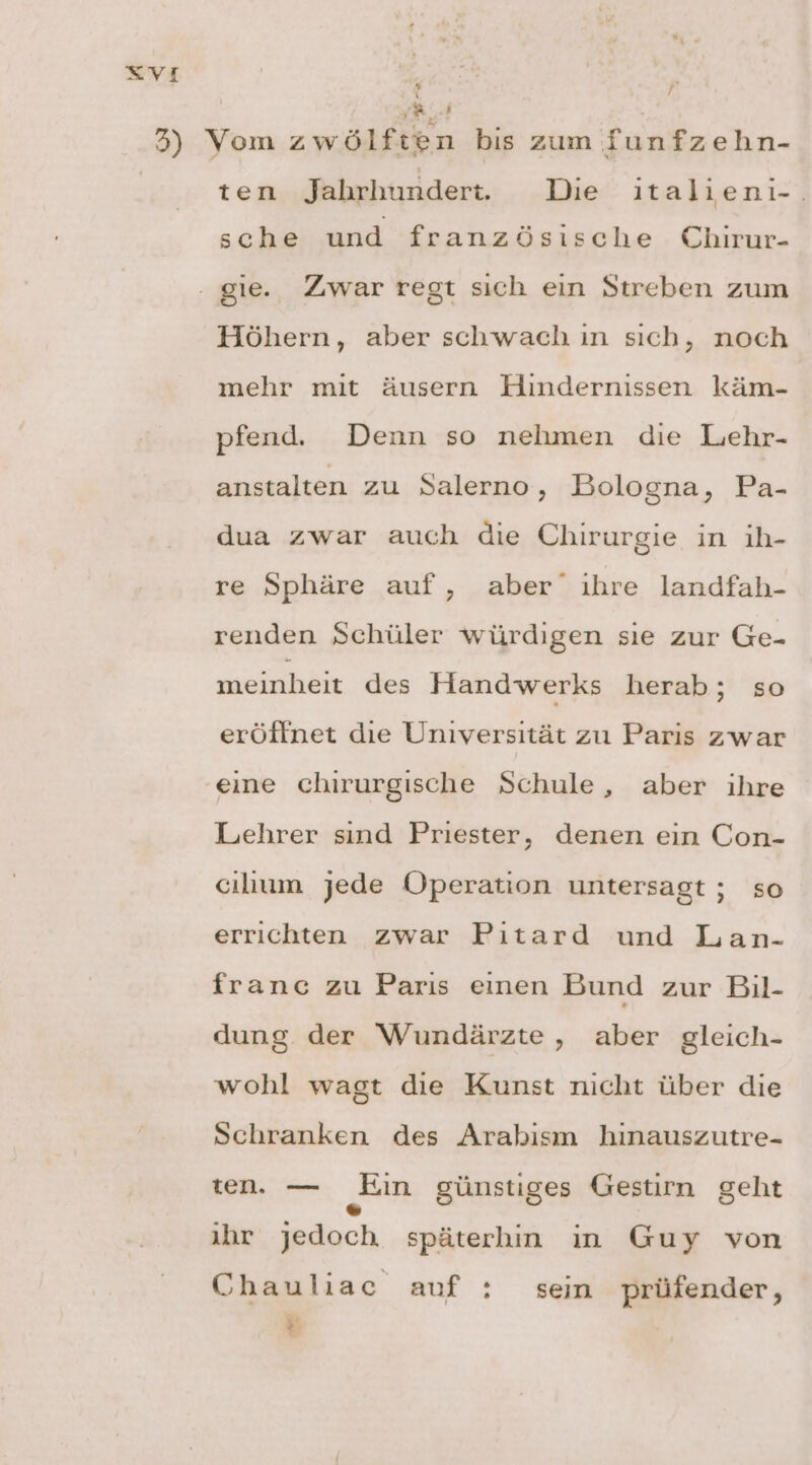 | se 3) Vom zwölften bis zum funfzehn- ten Jahrhundert. Die ıtalieni-. sche und französische Chirur- . gie. Zwar regt sıch ein Streben zum Höhern, aber schwach ın sıch, noch mehr mit äusern Hindernissen käm- pfend. Denn so nehmen die Lehr- anstalten zu Salerno, Bologna, Pa- dua zwar auch die Chirurgie in ih- re Sphäre auf, aber ıhre landfah- renden Schüler würdigen sie zur Ge- meinheit des Handwerks herab; so eröffnet die Universität zu Paris zwar eine chirurgische Schule, aber ihre Lehrer sınd Priester, denen ein Con- cılıum jede Operation untersagt ; so errichten zwar Pitard und Lan- france zu Paris eınen Bund zur Bil- dung. der Wundärzte, aber gleich- wohl wagt die Kunst nicht über die Schranken des Arabism hınauszutre- ten. — „Ein günstiges Gestirn geht ihr jedoch späterhin in Guy von Chauliac auf : sein prüfender, »