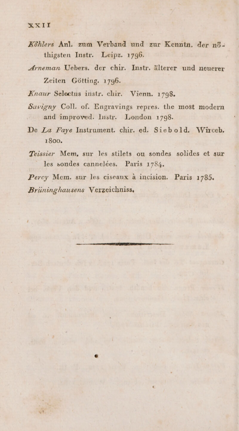 Köhlers Anl; zum Verband und zur Kenntn. der n$- thigsten Instr. Leipz. 1796. Arneman Uebers. der chir. Instr. älterer und neuerer Zeiten Göftting. 1796. Knaur Selectus instr. chir. Vienn. 1798. Sarigny Coll. of. Engravings repres. the most modern and improved. Instr. London 1798. De La Faye Instrument. chir. ed. Siebold. Wiürceb. 1800. Teissier Mem, sur les stilets ou sondes solides et sur les sondes cannelees, Paris 1784. Percy Mem. sur les ciseaux a incision. Paris 1785. Brüninghausens Verzeichniss, r,