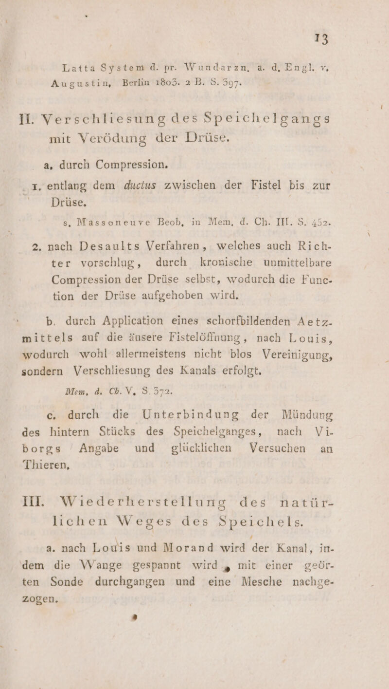 Latta System d. pr. Wundarazn, a. d. Engl. v. Augustin, Berlin 168053. 2 B. S. 597. II. Verschliesung des Speichelgangs mit Verödung der Drüse. a, durch Compression. 1, entlang dem ductus zwischen der Fistel bis zur Drüse, | s. Massoneuve Beob, in Mem, d. Ch. III. S. 452. 2. nach Desaults Verfahren, welches auch Rich- ter vorschlug, durch kronische unmittelbare Compression der Drüse selbst, wodurch die Func- tion der Drüse aufgehoben wird, b. durch Application eines schorfbildenden Aetz. mittels auf die äusere Fistelöffnung, nach Louis, wodurch wohl allermeistens nicht blos Vereinigung, sondern Verschliesung des Kanals erfolgt. Mem, d. Cb.V, 5.372. c. durch die Unterbindung der Mündung des hintern Stücks des Speichelganges, nach Vi- borgs Angabe und glücklichen Versuchen an Thieren, | II. Wiederherstellung des natür- lichen Weges des Speichels. a. nach Louis und Morand wird der Kanal, in. dem die Wange gespannt wird ., mit einer geör- ten Sonde durchganrgen und eine Mesche nachge- zogen.