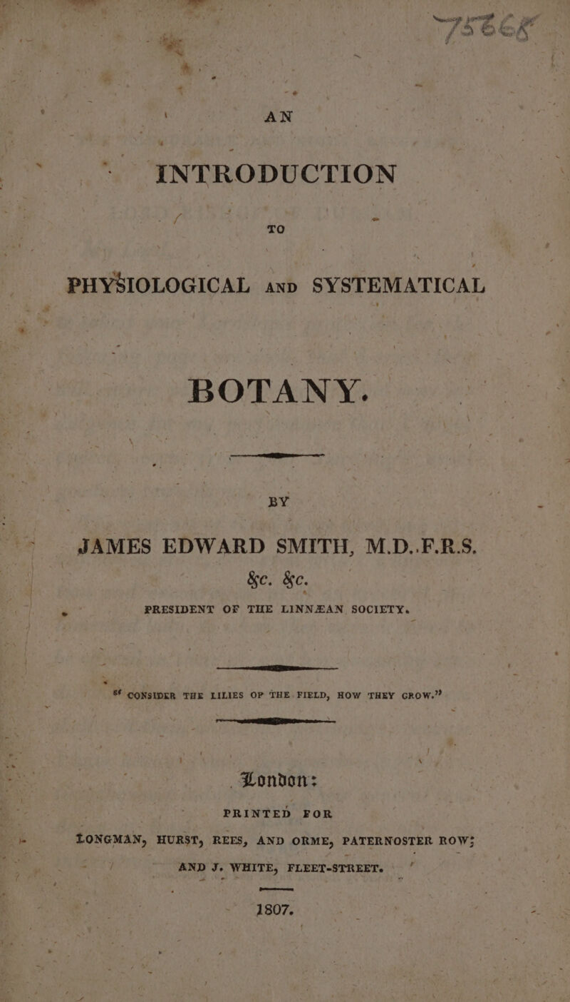 ~ INTRODUCTION ff 4 = TO PHYSIOLOGICAL anp SYSTEMATICAL BOTANY. BY JAMES EDWARD SMITH, M.D..F.R:S. &amp;e. &amp;e. PRESIDENT OF THE LINNZAN SOCIETY. 2 * 8 CONSIDER THE LILIES OP THE FIELD, HOW THEY GROW.” C0 eo BLondton: PRINTED FOR LONGMAN, HURST, REES, AND ORME, PATERNOSTER ROW; AND J. WHITE, FLEET-STREET. * ewe 1807.