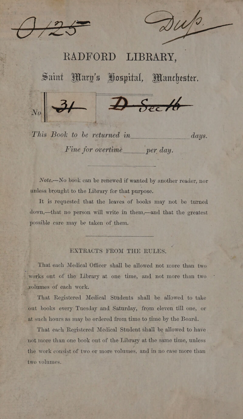 RADFORD LIBRARY, Sant Mauy's Hospital, Manchester. This Book to be returned in Re days. Fine for overtime per day. Note,—No book can be renewed if wanted by another reader, nor unless brought to the Library for that purpose. It is requested that the louves. of books may not be turned down,—that no person will write in them,—and that the greatest possible care may be taken of them. EXTRACTS FROM THE RULES. That each Medical Officer shall be allowed not more than two | works out of the Library at one time, and not more than two volumes of each work. That Registered Medical Students shall be allowed to take out books every Tuesday and Saturday, from eleven till one, or at such hours as may be ordered from time to time by the Board. That each Registered Medical Student shall be allowed to have not more than one book out of the Library at the same time, unless the work consist of two or more volumes, and in no case more than two volumes.