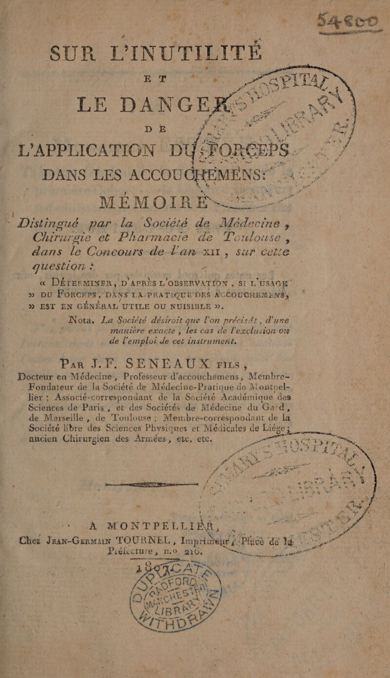SUR L'INUTILITÉ LE DANGEK L'APPLICATION D. Fons En DANS LES ACCOU GHÉMENS: Le MÉMOIRE ANCE © Distingué par. la Société de pMévecrrie “ Chiriu rote et Pharmacie de Toulouse, dans le Concours de l'an xx, sur cet’e question à #5 « DÉTERMINER, D'APRÈS L lOBSERVATION , SI L'USAGE » DU Forcres, DANS LA: PRATIQUE DES ACCOUCHEMENS, 9 EST EN GÉNÉRAL UTILE OU NUISIBLE ». Nota. La Société désiroit que l'on Précisée , d'une manière exacte , les cas de l'exclusion ors de l'emploi de cet instrument. Par JF. SENÉAUX FILS , Docteur en Médecine, Professeur d’accouchéemens, Mémbre- Fondateur de la Société de Médecine-Pratique de Montoel- liér ; Associé- correspondant de la Société Académique des Sciences de Paris , ét des Sociétés de Médecine du Gad, de Marseille , de ‘Toulouse ; Membre- -correspondant de li Société libre des Sciences Physiques et Médicales de ÉREe mages Chirurgien des Armées, etc, etc. = k SAR ARS A Le | ELA Er «, Pac] Chez Jran-Genmux TOURNEL, Ie ee Plice de là Piélecture , n.o, 210: Ra Mn A est