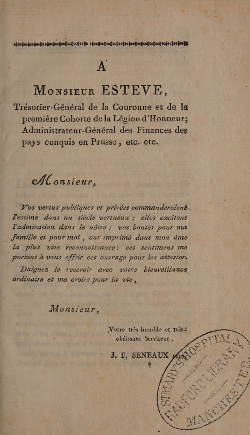 0oofoofoopecte obeogecgeoboctoobocte cbvobeopsoteopeogoubootcopceteoproteotcotenfacnir + A Moxsreur ESTEVE, Trésorier-Général de la Couronne et de la première Cohorte dela Légion d'Honneur; . Administrateur-Général des Finances des pays conquis en Prusse, etc. etc. CA onsieur, estime dans un siècle vertueux : elles excitent l'admiration dans le nôtre; vos bontés pour ma famille et pour moi, ont imprimé dans mon éme la plus vive reconnoissance: ces sentimens me portent à vous offrir cet ouvrage pour les attesters Daïgnez le recevoir avec votre bienveillance ordinaire et me croire pour la vie, Monsieur, Votre très-humble et très obéissant Serviteur ,