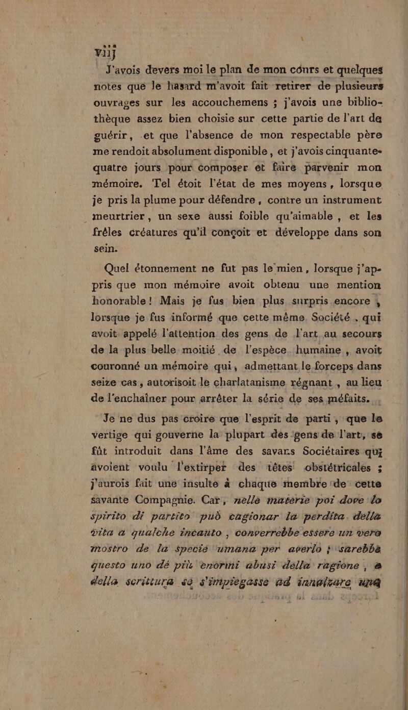 vi] J'avois devers moi le plan de mon cônrs et quelques notes que le hasard m'avoit fait retirer de plusieurs ouvrages sur les accouchemens ; j'avois une biblio- thèque assez bien choisie sur cette partie de l’art da guérir, .et que l'absence de mon respectable père me rendoit absolument disponible , et j'avois cinquante: quatre jours pour Composer et faire parvenir mon mémoire. ‘Tel étoit l'état de mes moyens, lorsque je pris la plume pour défendre, contre un instrument _ meurtrier, un sexe aussi foible qu’aimable , et les frèles créatures qu'il conçoit et développe dans son sein. Quel étonnement ne fut pas le mien, lorsque j’ap- pris que mon mémoire avoit obtenu une mention honorable! Mais je fus bien plus surpris encore , lorsque je fus informé que cette même, Société, qui avoit. appelé l'attention des gens de l'art au secours de la plus belle moitié de l'espèce. humaine , avoit couronné un mémoire qui, admettant le forceps dans de l'enchainer pour arrêter la série de ses méfaits. ; Je ne dus pas croire que l'esprit de parti, que le vertige qui gouverne la plupart des 'gens de l’art, se fût introduit dans l'âme des savars Sociétaires qui âvoient voulu l'extirper des têtes obstétricales ; j'aurois fait une insulte à chaque membre de cette savante Compagnie. Car, nelle matérie pot dove lo Spirito dé partito pub cagionar le perdita. della dita a qualche incaüto , converrebbe essere un vera mostro de la $Specié ‘umanc per avérlo ; ‘sarebba questo uno dé prix enorint abusi della ragione , à della scritiura sé s'impiegasse ad fanalzare un |