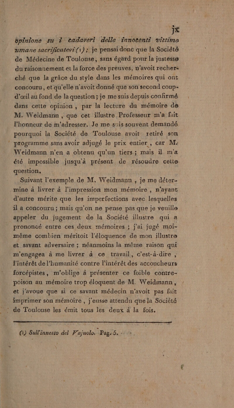 ; JX bpinione su 2 tadavert delle innotenti vittime umane sacrificatevi(\) ; je pensai donc que la Société de Médecine de Toulonse, sans égard pour la justésse du raisonnement et la force des preuves, n'avoit recher« ché que la grâce du style dans les mémoires qui ont concouru , et qu’elle n'avoit donné que son second coup- d'œil au fond de la question ; je me suis depuis confirmé dans cette opinion , par la lecture du mémoire dé M. Weidmann , que cet illustre Professeur m'a fait l'honneur de m'adresser. Je me suis souvent demändé pourquoi la Société de Toulouse avoit retiré son programme sans avoir adjugé le prix entier , car M: Weidmann n'en a obtenu qu'un tiers; mais il ma été impossible jusqu'à présent de résoudre cette: question, | Suivant l'exemple de M. Weidmann , je me déter- mine à livrer à l'impression mon mémoire , n'ayant d'autre mérite que les imperfections avec lesquelles il a concouru ; mais qu’on ne pense pas que je veuille appeler du jugement de la Société illustre qui a prononcé entre ces deux mémoires ; j'ai jugé moi- même combien méritoit l'éloquence de mon illustre et savant adversaire ; néanmoins la même raison qui m'engagea à me livrer à ce travail, c’est-à-dire , l'intérêt de l'humanité contre l'intérêt des accoucheurs forcépistes, m'oblige à présenter ce foible contre- poison au mémoire trop éloquent de M. Weidmann, et j'avoue que si ce savant médecin n'avoit pas fait imprimer son mémoire , j eusse attendu que la Société de Toulouse les émit tous les deux à la fois. G) Sullinnesto del Prajuolo. Page5, +
