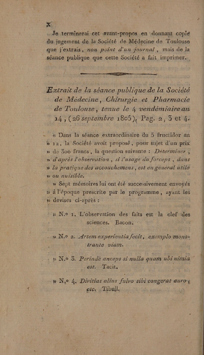 x. . Je termineraïi cet «avaänt-propos en donnant copie du jugement de la Société de Médecine de Toulouse que j'extrais, z02 point d'un journal, mais de Ja séance publique que cette Société a fait imprimer. —— A — Extrait de la séance publique de la Société de Médecine, Chirurgie et Pharmacte de Toulouse, tenue le 4 vendémiairean 14 , (26 septembre 1805), Pag. 2, 5 et 4. « Dans la séance extraordinaire du 5 fructidor an » 12, la Société avoit proposé, pour sujet d'un prix » de 300 francs, la question suivante : Déterminer , » d'après l'observation , si l'usage du Jorceps , dans » la pratique des accouchemens , est en général utile : » Ou nuisible. ( » Sept mémoires lui ont été successivement envoyés _» à l'époque prescrite par le programme, ayant les | /w devises ci-après : | | » N.o 1. L'observation des faits est la clef ‘des sciences. Bacon. : . | » N.0 2. Artem experientia fecit, exermplo mons= trante viarrt. | { ÿ ps FF e (] e 7 » e « r 4 » N.o 8. Perindé anceps si nulla quam ubi nina est. Tacit. Us | | » N,o 4, Divitias alius fulvo sibi congerat auroz EéCe Tibull.