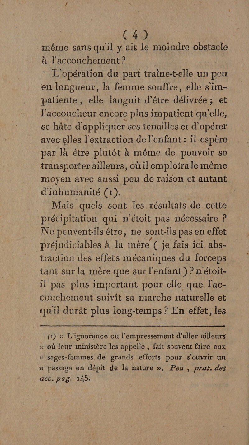 même sans quil y ait le moindre obstacle à l'accouchement ? L'opération du part traine-t-elle un BP en longueur, la femme souffre, elle s'im- patiente , elle languit d'être délivrée ; et l'accoucheur encore plus impatient qu'elle, se hâte d’ appliquer ses tenailles et CORÉTEE avec elles l'extraction de l'enfant: il espère par là être plutôt à même de pouvoir se transporter ailleurs, où il emploira le même moyen avec aussi peu de raison et autant d'inhumanité (1). Mais quels sont les résultats de cette précipitation qui n'étoit pas nécessaire ? Ne peuvent-ils être, ne sont-ils pas en effet préjudiciables à la mère ( je fais ici abs- traction des effets mécaniques du forceps tant sur la mère que sur l'enfant ) ? n'étoit- il pas plus important pour elle que l'ac- couchement suivit sa marche naturelle et. quil durât plus long-temps ? En effet, les (1) « L'ignorance ou l’empressement d’aller ailleurs » où leur ministère les appelle , fait souvent faire aux » sages-femmes de grands efforts pour s'ouvrir un » passage en dépit de la nature ». Peu , prat. des acc. pag. 145.