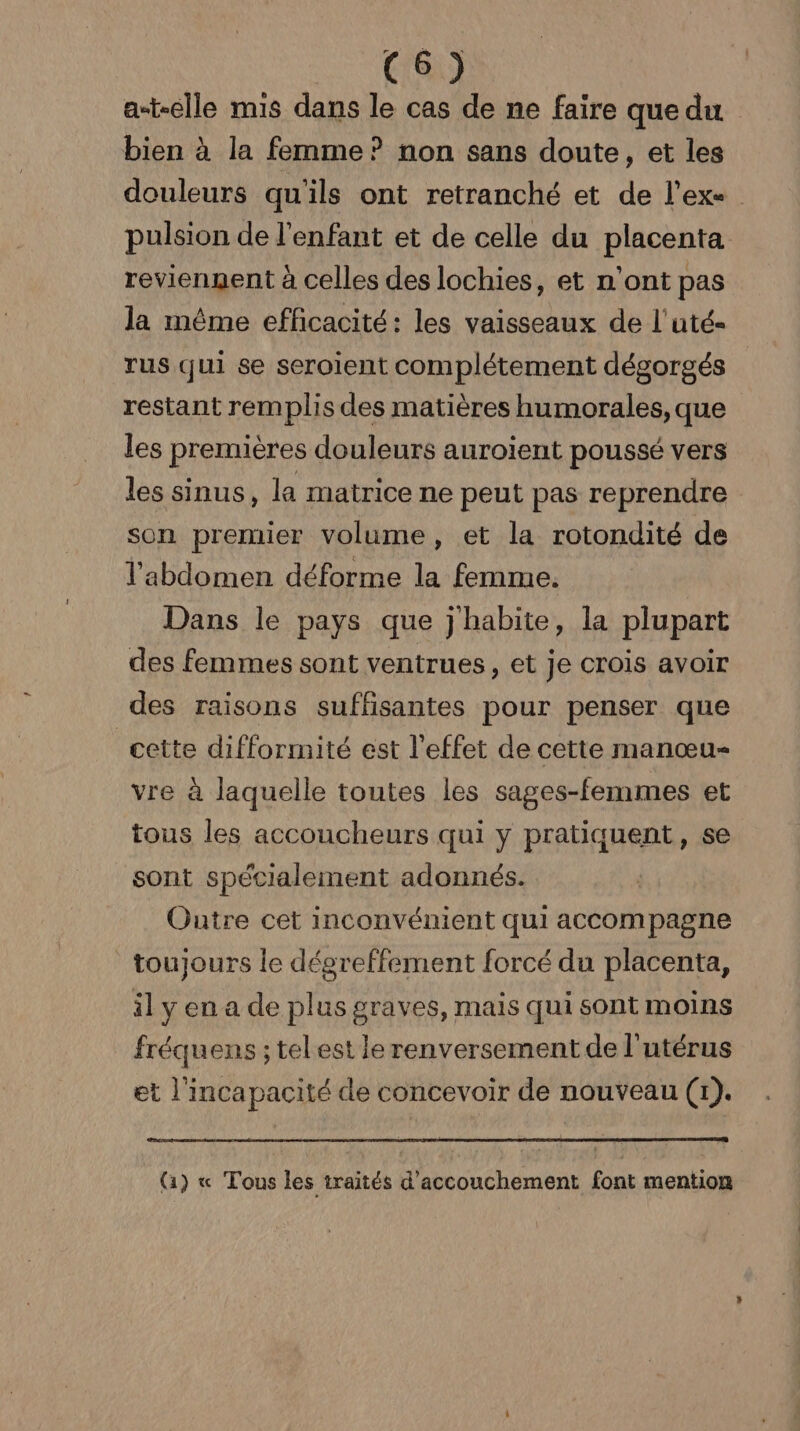 fre) at-elle mis dans le cas de ne faire que du bien à la femme ? non sans doute, et les douleurs qu'ils ont retranché et de l’exe pulsion de l'enfant et de celle du placenta reviennent à celles des lochies, et n'ont pas la même efficacité: les vaisseaux de l'uté- rus qui se seroient complétement dégorgés restant remplis des matières humorales, que les premières douleurs auroïent poussé vers les sinus, la matrice ne peut pas reprendre son premier volume, et la rotondité de l'abdomen déforme la femme. Dans le pays que j habite, la plupart des femmes sont ventrues, et je crois avoir des raisons suffisantes pour penser que cette difformité est l'effet de cette manœu- vre à laquelle toutes les sages-femmes et tous les accoucheurs qui y pratiquent, se sont spécialement adonnés. Outre cet inconvénient qui accompagne toujours le dégreffement forcé du placenta, il y en a de plus graves, mais qui sont moins fréquens ; telest le renversement de l'utérus et l'incapacité de concevoir de nouveau (1). (1) « Tous les traités d'accouchement font mention