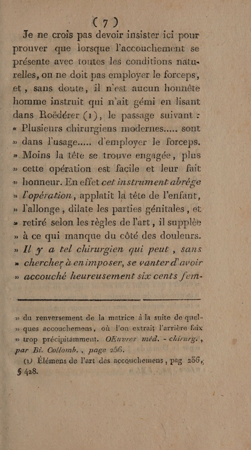C7) Je ne crois pas devoir insister ici pour prouver que lorsque l'accouchement se présente avec toutes les conditions natu- relles, on ne doit pas employer le forceps, et, sans doute, äl n'est aucun honnûte homme instruit qui n'ait gémi en lisant dans Roëdérer (1), le passage suivant : « Plusieurs chirurgiens modernes... sont » dans l'usage... d'employer le forceps. ». Moins la tête se trouve engagée, plus » cette opération est facile et leur fait » honneur. En effet cet instrument abrége » l'opération, applatit la tête de l'enfant, » J'allonge , dilate les parties génitales, et » retiré selon les règles de l'art, il supplée » à ce qui manque du côté des douleurs. » Î[l y a tel chirurgien qui peut, sans » chercher à enimposer, se vanter d'avoir » accouché heureusement six cents fem- » ‘du renversement de la matrice à la suite de quel- »-ques accouchemens, où l'on extrait l'arrière faix » trop précipitimment. OÆuvres méd, - chirurg:, par Bi. Collomb. , page 256. () Élémens de l’art des accouchemens , pag. 266, $ 428.