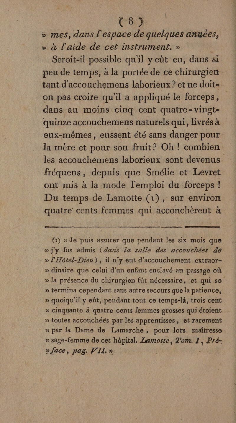 (C8) » mes, dans l'espace de quelques années, » à l'aide de cet instrument. » | Seroit-il possible qu'il y eût eu, dans si peu de temps, à la portée de ce chirurgien tant d'accouchemens laborieux ? et ne doit= on pas croire qu'il a appliqué le forceps, dans au moins cinq cent quatre-vingt- quinze accouchemens naturels qui, livrés à eux-mêmes, eussent été sans danger pour la mère et pour son fruit? Oh ! combien les accouchemens laborieux sont devenus fréquens, depuis que Smélie et Levret ont mis à la mode l'emploi du forceps ! Du temps de Lamotte (1), sur environ quatre cents femmes qui accouchèrent à (1) » Je puis assurer que pendant les six mois que »]jy fus admis (dans la salle des accouchées de -» l'Hétel-Dieu) , il n'y eut d'accouchement extraor- » dinaïre que celui d'un enfant enclavé au passage où » la présence du chirurgien füt nécessaire, et qui se » termina cependant sans autre secours que la patience, » quoiqu'il y eût, pendant tout ce temps-là, trois cent » cinquante à quatre cents femmes grosses qui étoient » toutes accouchéés par les apprentisses, et rarement ‘ » par la Dame de Lamarche, pour lors maîtresse » sage-femme de cet hôpital. Zzmotte, Z'om. 1, Pré- » face, pag. VII. » | |