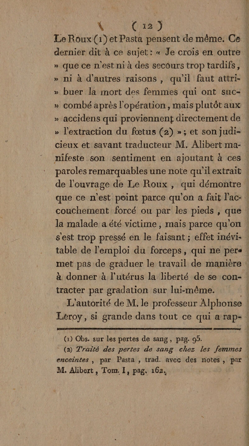 VC LeRoux(1}et Pasta pensent de même. Ce | dernier dit à ce sujet: « Je crois en outre » que ce n'est ni à des secours trop tardifs, » ni à d’autres raisons, qu'il faut attri- » buer la mort des femmes qui ont suc- » combé après l'opération, mais plutôt aux » accidens qui proviennent directement de &gt; l'extraction du fœtus (2) »; et son judi- cieux et savant traducteur M. Alibert ma- nifeste son sentiment en ajoutant à ces : paroles remarquables une note qu'ilextrait de l'ouvrage de Le Roux , qui démontre que ce n'est point parce qu'on a fait lac: ! couchement forcé ou par les pieds , que : la malade a été victime , mais parce qu'on s'est trop pressé en le faisant ; effet inévi- | table de l'emploi du forceps, qui ne pers : met pas de graduer le travail de manière : à donner à l'utérus la liberté de se con- tracter par gradation sur lui-même. L'autorité de M. le professeur Alphonse Leroy, si grande dans tout ce qui a rap- (1) Obs. sur les pertes de sang, pag. 99. (2) Traité des pertes de sang chez les femmes * enceintes , par Pasta , trad. avec des notes, par |