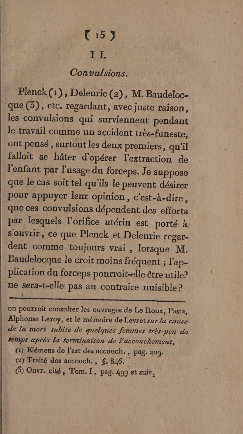 VE Convulsions. Plenck(1}, Deleurie (2), M. Baudeloc- ‘que (5), etc. regardant, avec juste raison, les convulsions qui surviennent pendant le travail comme un accident très-funeste, ont pensé , surtout les deux premiers, qu'il falloit se hâter d'opérer l'extraction de l'enfant par l'usage du forceps. Je suppose que le cas soit tel qu'ils le peuvent désirer pour appuyer leur opinion, c’est-à-dire, que ces convulsions dépendent des efforts par lesquels l'orifice utérin est porté à Souvrir, ce que Plenck et Deleurie rCSar- |'dent comme toujours vrai , lorsque M. | Baudelocque le croit moins fréquent ; l'ap- plication du forceps pourroit-elle être utile? | ne sera-t-elle pas au contraire nuisible ? Fe | on pourroit consulter les ouvrages de Le Roux, Pasta, | Alphonse Leroy, et le mémoire de Levret sur la cause | de la mort subite de quelques fermes trés-pe de | #eps aprés la terminaison de l'accouchement, || (à) Elémens de l'art des accouch. : Pag- 20g- (2) Traité des accouch., 4. 846. (8) Ouvr. cité, Tom.I, pag. 499 et suiv.