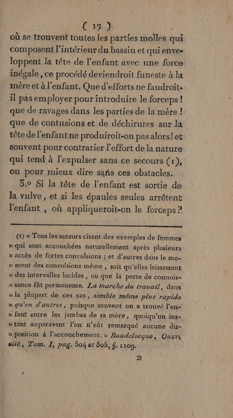 “CS a.) | où se trouvent toutes les parties molles qui composent l'intérieur du bassin et qui enves loppent la tête de l'enfant avec une force inégale , ce procédé deviendroit funeste à la mére et à l'enfant. Que d'efforts ne faudroit- il pas employer pour introduire le forceps ! que de ravages dans les parties de la mère ! que de contusions et de déchirures sur la tête de l'enfant ne produiroit-on pas alors!et Souvent pour contrarier l'effort de la nature qui tend à l'expulser sans ce secours (1), Où pour mieux dire sañs ces obstacles. 3.0 Si la tête de l'enfant est sortie de la vulve, et si les épaules seules arrêtent l'enfant , où appliqueroit-on le forceps ? a () » Tous les auteurs citent des exemples de femmes » qui sont accouchées naturellement après plusieurs » accès de fortes convulsions : et d’autres dans le mo- » ment des convulsions mème , soit qu'elles laissassent » des intervalles lucides, ou que la perte de connois- » sance fût permanente. La marche du travail, dans »la plupart de ces cas, semble méme plus rapide » qu'en d'autres, puisque souvent on a trouvé l'en- » fant entre les jambes de sa mère, quoiqu’un ins- » tant auparavant l'on n’eût remarqué aucune dis- » position à l'accouchement, » Baudelocque, Quvn @ilé, To om. I, pag. 504 et 50ë, Ç. 1100. 2