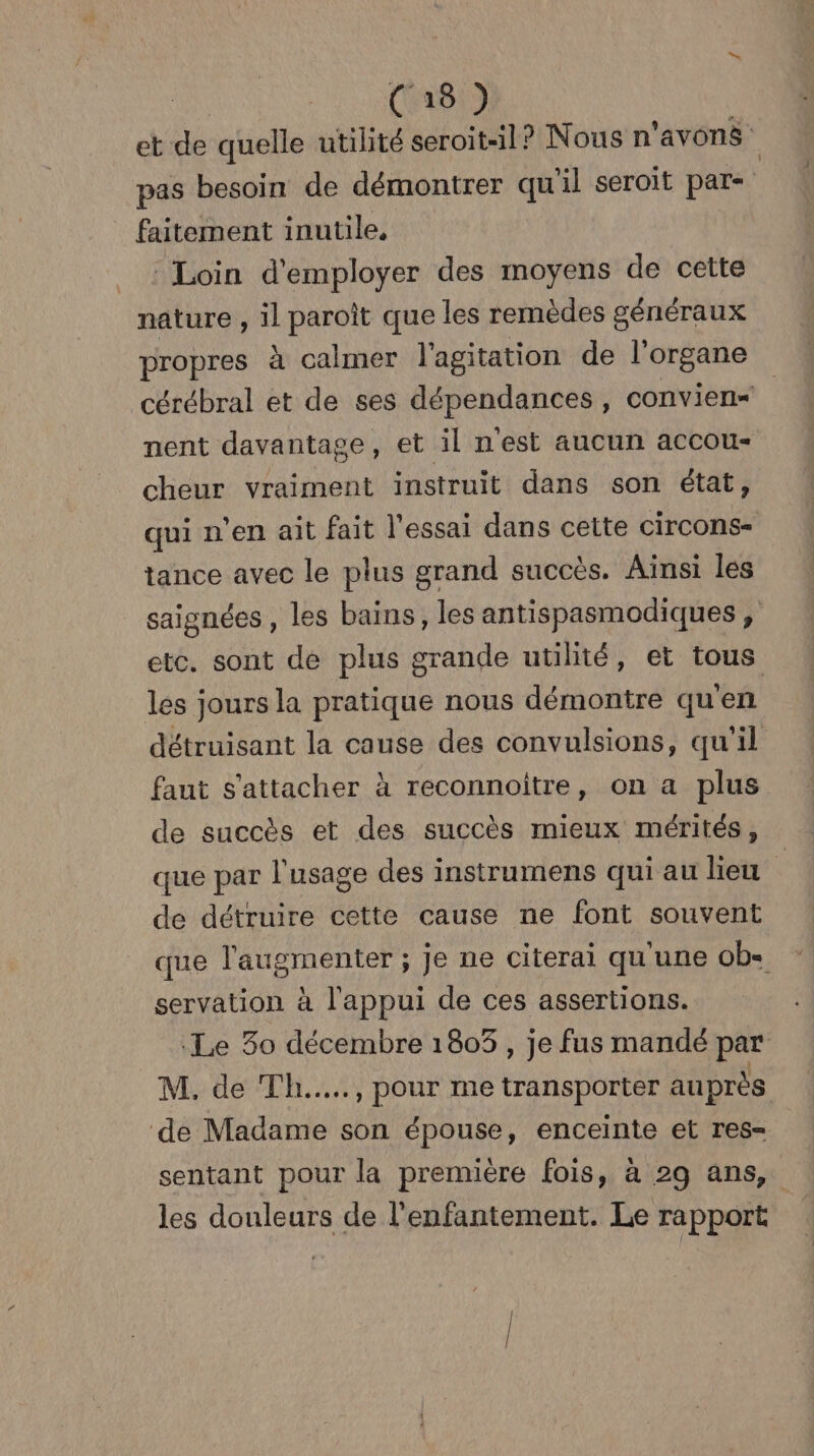 | C8) et de quelle utilité seroit-il? Nous n'avons pas besoin de démontrer qu'il seroit par- _ faitement inutile, | Loin d'employer des moyens de cette nature , il paroît que les remèdes généraux propres à calmer l'agitation de l'organe cérébral et de ses dépendances, convien= nent davantage, et il n'est aucun accou- cheur vraiment instruit dans son état, qui n'en ait fait l'essai dans ceite circons- tance avec le plus grand succès. Ainsi les saignées , les bains, les antispasmodiques , etc. sont de plus grande utilité, et tous les jours la pratique nous démontre qu'en détruisant la cause des convulsions, qu’il faut s'attacher à reconnoiître, on a plus de succès et des succès mieux mérités, que par l'usage des instrumens qui au lieu ï de détruire cette cause ne font souvent que l'augmenter ; je ne citerai qu'une ob- servation à l'appui de ces assertions. Le 30 décembre 18053, je fus mandé par M. de Th.…..., pour me transporter auprès de Madame son épouse, enceinte et res= sentant pour la première fois, à 29 ans, les douleurs de l'enfantement. Le rapport