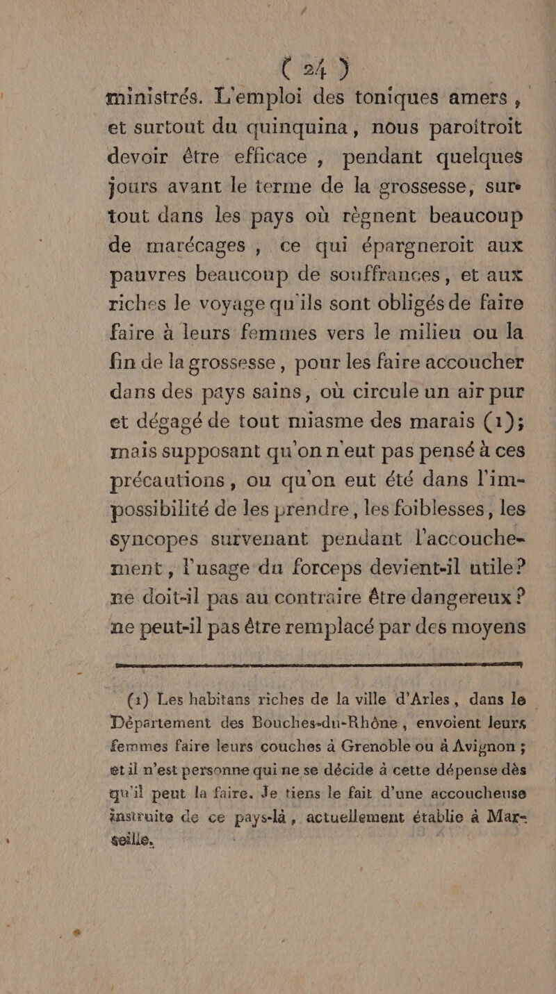 tok) ministrés. L'emploi des toniques amers , et surtout du quinquina, nous paroitroit devoir être efficace , pendant quelques jours avant le terme de la grossesse, sure tout dans les pays où règnent beaucoup de marécages , ce qui épargneroït aux pauvres beaucoup de souffrances, et aux riches le voyage qu'ils sont obligés de faire faire à leurs femmes vers le milieu ou la fin de la grossesse, pour les faire accoucher dans des pays sains, où circule un air pur et dégagé de tout miasme des marais (1); mais supposant qu on n eut pas pensé à ces précautions, ou qu'on eut été dans l'im- possibilité de les prendre, les foiblesses, les syncopes survenant pendant l'accouche- ment, l'usage du forceps devient-il utile? ne doit-il pas au contraire être dangereux ? ne peut-il pas être remplacé par des moyens (1) Les habitans riches de la ville d'Arles, dans le Département des Bouches-du-Rhône, envoient leurs femmes faire leurs couches à Grenoble ou à Avignon ; et il n’est personne qui ne se décide à cette dépense dès qu'il peut la faire. Je tiens le fait d’une accoucheuse insiruite de ce pays-là, actuellement établie à Mar- seille. |