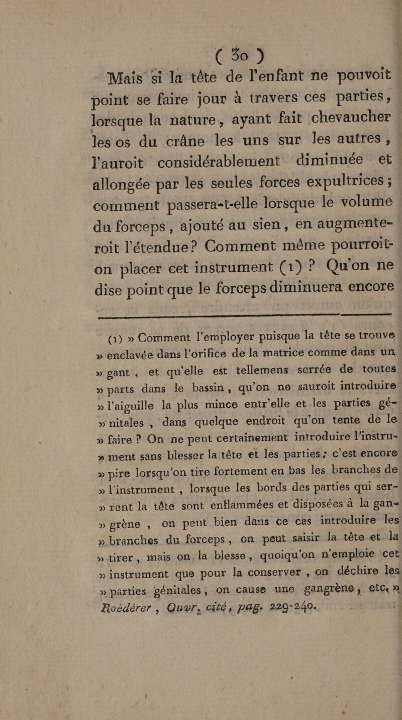 Mais si la tête de l'enfant ne pouvoit point se faire jour à travers ces parties, | lorsque la nature, ayant fait chevaucher les os du crâne les uns sur les autres, l'auroit considérablement diminuée et allongée par les seules forces expultrices ; comment passera=t-elle lorsque le volume du forceps , ajouté au sien, en augmente- roit l'étendue? Comment même pourroit- on placer cet instrument (1) ? Qu'on ne, dise point que le forceps diminuera encore (G) » Comment l’employer puisque la tête se trouve » enclavée dans l'orifice de la matrice comme dans un » gant , et qu'elle est tellemens serrée de toutes » parts dans le bassin, qu'on ne sauroit introduire » l'aiguille la plus mince entr'elle et les parties gé— » nitales , dans quelque endroit qu'on tente de le. » faire ? On ne peut certainement introduire l'instru- » ment sans blesser la tête et les parties; c'est encore » pire lorsqu'on tire fortement en bas les branches de » l'instrument , lorsque les bords des parties qui ser- » rent la tête sont enflammées et disposées à la gan- » grène , on peut bien dans ce cas introduire les » branches du forceps, on peut saisir la tête et la »tirer, mais on la blesse, quoiqu'on n’emploie cet » instrument que pour la conserver , on déchire les » parties génitales, on cause une gangrène, €lC » Roëdérer , Quyr, cité, pag: 229-240.