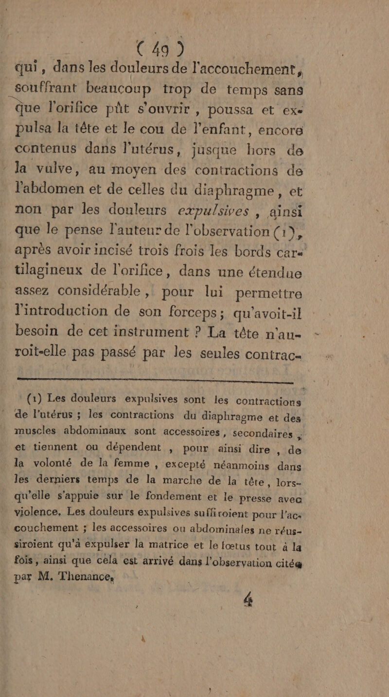 qui, dans les douleurs de l'accouchement, souffrant beaucoup trop de temps sans ue l'orifice pût s'ouvrir , poussa et exe pulsa la tête et le cou de l'enfant, encore contenus dans l'utérus, jusque bots de la valve, au moyen des contractions de Babilofion et de celles du diaphragme, et non par les douleurs expulsives , ainsi que le pense l'auteur de l'observation (1), après avoir incisé trois frois les bords car« tilagineux de l'orifice, dans une étendue assez considérable » pour lui permettre l'introduction de son PISE AAAHOUEl besoin de cet instrument ? La tête n ‘All= roit-elle pas passé par les seules contrac- (1) Les douleurs expulsives sont les contractions de l’utérus ; les contractions du diaphragme et des muscles abdominaux sont accessoires, secondaires ; et tiennent ou dépendent , pour ainsi dire , de la volonté de la femme » excepté néanmoins dans les derniers temps de la marche de la tête, lors- qu'elle s'appuie sur le fondement et le presse avec violence, Les douleurs expulsives suffi roient pour l’ac- couchement ; les accessoires où abdominales ne réus- siroient qu'à expulser la matrice et le fœtus tout à la fois, ainsi que cela est arrivé dans l'observation citée par M. Thenance, | 4
