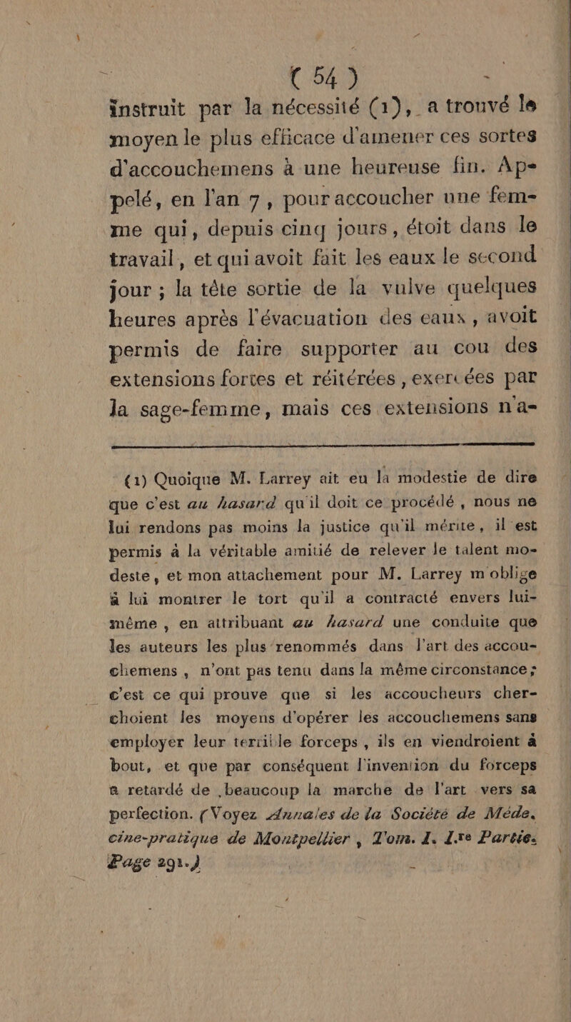 instruit par la nécessiié (1), a trouvé le moyen le plus efficace d'amener ces sortes d'accouchemens à une heureuse fin. Ap- pelé, en l'an 7, pour accoucher une fem- me qui, depuis cinq Jours, étoit dans le travail, et qui avoit fait les eaux le second jour ; la tête sortie de la vulve quelques heures après l'évacuation des eaux , avoit permis de faire supporter au cou des extensions fortes et réitérées , exercées par la sage-femme, mais ces extensions n a- pm om rome co (1) Quoique M. Larreÿ ait eu la modestie de dire que c'est au hasard qu'il doit ce procédé , nous ne lui rendons pas moins la justice qu'il mérite, il est permis à la véritable amitié de relever le talent mo- deste, et mon attachement pour M. Larrey m oblige ä lui montrer le tort qu'il a contracté envers lui- même , en attribuant eu hasard une conduite que les auteurs les plus renommés dans l'art des accou- chiemens , n’ont pas tenu dans la même circonstance ; _ c'est ce qui prouve que si les accoucheurs cher- choient les moyens d'opérer les accouchiemens sans employer leur teriiile forceps , ils en viendroient à bout, et que par conséquent l'inveniion du forceps a retardé de beaucoup la marche de l'art vers sa perfection. [Voyez Annales de la Société de Méde. cine-pratique de Montpellier , T'om. 1. Le Partie. Page 291.) 7)