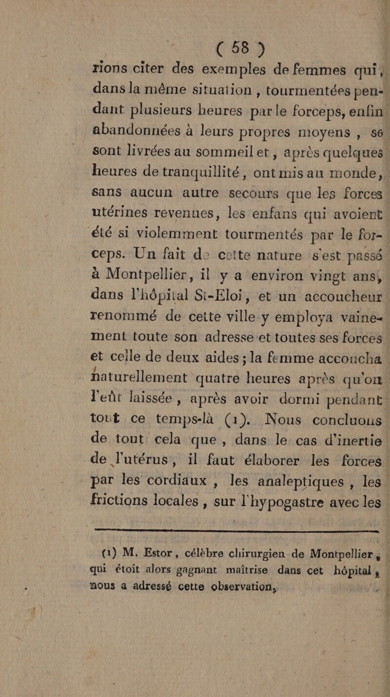 abandonnées à leurs propres moyens , 56 sont livrées au sommeil et, après quelques sans aucun autre secours que les forces utérines revenues, les enfans qui avoient été si violemment tourmentés par le for- à Montpelliér, il y a environ vingt ans, ment toute son adresse et toutes ses forces et ceile de deux aides ; la femme accoucha 4 J , naturellement quatre heures après qu OI tout ce temps-là (1). Nous concluous frictions locales , sur l'hypogastre avec les RS, qui étoit alors gagnant maîtrise dans cet hôpital, nous a adressé cette observation, te ÿ