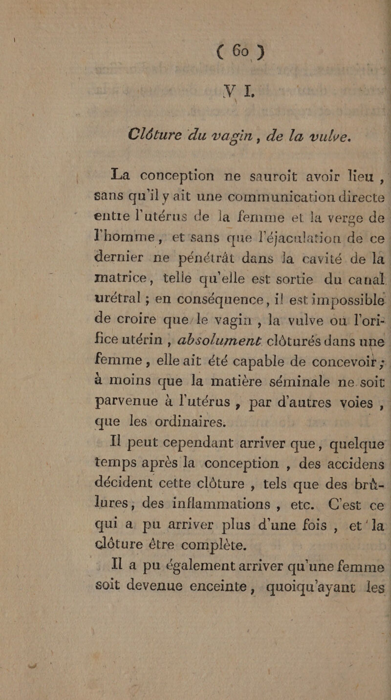NES \ Clôture du vagin, de la vulve. La conception ne sauroit avoir lieu, sans quil y ait une communication directe entire l'utérus de la femme et la verge de l'homme, etsans que l'éjaculation de ce dernier ne pénétrât dans la cavité de là matrice, telle qu’elle est sortie du canal urétral ; en conséquence, il est impossible de croire que/le vagin , la vulve où l'ori- fice utérin , absolument clôturés dans une femme , cie ait été capable de concevoir ; à moins ia la matière séminale ne soit parvenue à l'utérus , par d’autres voies , que les ordinaires. Il peut cependant arriver que, quelque temps après la conception , des accidens décident cette clôture , tels que des brù- lures, des inflammations , etc. C'est ce! qui à pu arriver plus d'une fois , et’‘la clôture être complète. | Il a pu également arriver qu'une femme soit devenue enceinte, quoiqu'ayant les