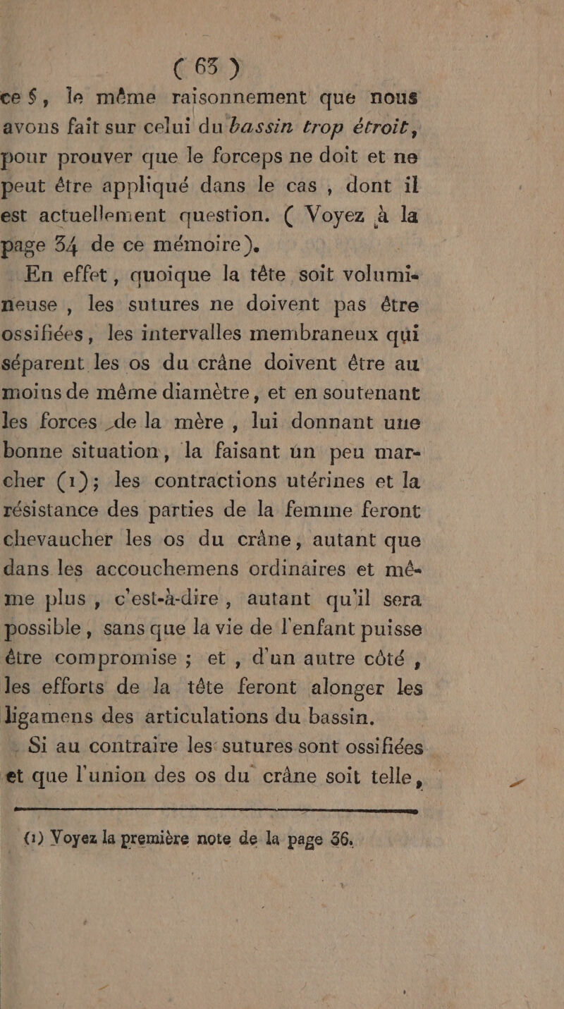 ce S, le même raisonnement que nous avons fait sur celui du bassin trop étroit, pour prouver que le forceps ne doit et ne peut être appliqué dans le cas , dont il est actuellement question. ( Voyez à la page 34 de ce mémoire). En effet, quoique la tête soit volumi« neuse , les sutures ne doivent pas être ossifiées, les intervalles membraneux qui séparent les os du crâne doivent être au moins de même diamètre, et en soutenant les forces de la mère , lui donnant une bonne situation, la faisant un peu mar- cher (1); les contractions utérines et la résistance des parties de la femime feront chevaucher les os du crâne, autant que dans les accouchemens ordinaires et mé me plus, c'est-à-dire, autant qu'il sera possible, sans que la vie de l'enfant puisse être compromise ; et, d'un autre côté, les efforts de la tête feront alonger les ligamens des articulations du bassin. . Si au contraire les: sutures sont ossifiées et que l'union des os du crâne soit telle, :
