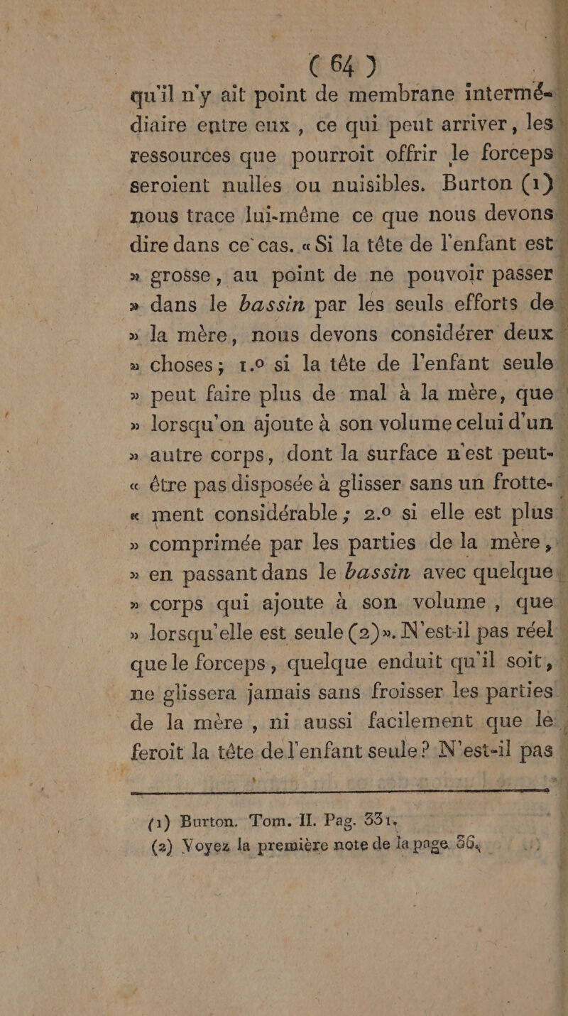 ( 7 ) è qu'il n'y ait point de membrane intermés diaire entre eux, ce qui peut arriver, lesi ressources que pourroit offrir le forceps seroient nulles ou nuisibles. Burton (1) nous trace lui-même ce que nous devons dire dans ce cas. «Si la tête de l'enfant est » grosse, au point de ne pouvoir passer » dans le bassin par les seuls efforts des » la mère, nous devons considérer deux » choses; 1.0 si la tête de l'enfant seulew » peut faire plus de mal à la mère, quew » lorsqu'on ajoute à son volume celui d'un » autre corps, dont la surface n'est peut- « être pas disposée à glisser sans un frotte-W « ment considérable ; 2.0 si elle est plus » comprimée par les parties de la mère, » en passant dans le bassin avec quelque { » COrpS qui ajoute à son volume , que » lorsqu'elle est seule (2)». N'est:il pas réel que le forceps, quelque enduit qu'il soit, # ne glissera jamais sans froisser les parties w de la mère , ni aussi facilement que IC feroit la tête de l'enfant seule? N'est-il pas 1 + &# (à) Burton. Tom. IL. Pag. 531, 1