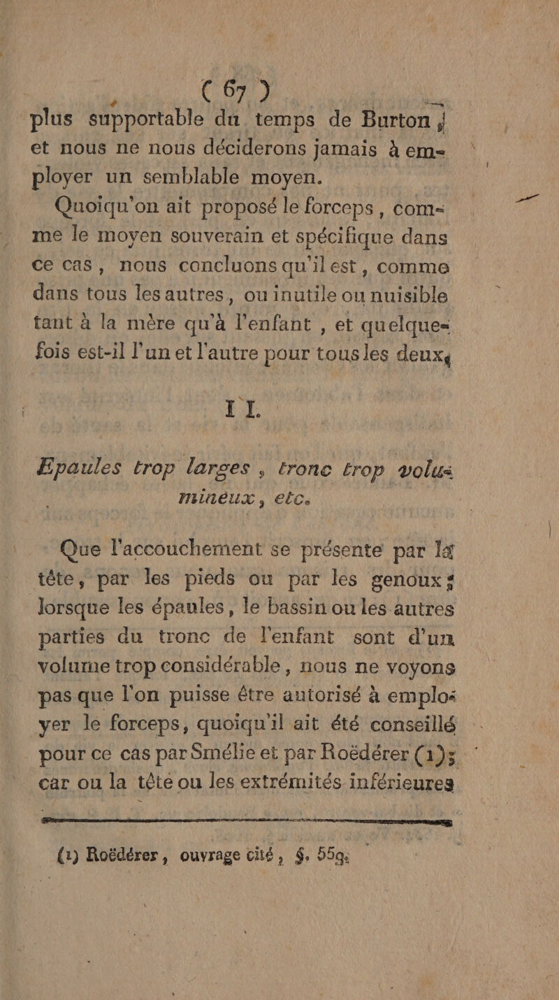 plus supportable du temps de Burton ; ' et nous ne nous déciderons ] Jamais à em= ployer un semblable moyen. Quoiqu’on ait proposé le forceps, com- me le moyen souverain et spécifique dans ce cas, nous concluons qu'ilest, comme dans tous les autres, ou inutile ou nuisible tant à la mère qu'à l'enfant , et quelques fois est-il l'un et l'autre pour tous les deux, s LA Epaules trop larges s tronc Érop volus mineux, elc. Que l'accouchement se présente par I4 tête, par les pieds ou par les genoux: lorsque les épaules, le bassin ou les autres parties du tronc de l'enfant sont d'un volurne trop considérable, nous ne voyons pas que l'on puisse être autorisé à emplos yer le forceps, quoiqu'il ait été conseillé pour ce cas par Smébe et par Roëdérer (1)5 : car ou la tête ou les extrémités inférieures (1) Roëdérer, ouvrage cité : $ 55ge