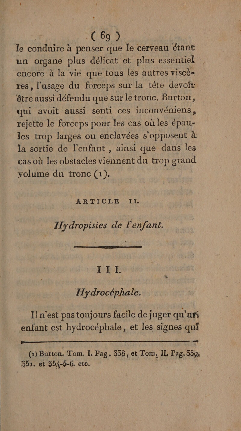 le conduire à penser que le cerveau étant un organe plus délicat et plus essentiel : encore à la vie que tous les autres ViSCÈ res, l'usage du forceps sur la tête devoir être aussi défendu que sur le tronc. Burton, qui avoit aussi senti ces inconvéniens, rejette le forceps pour les cas où les épau- les trop larges ou enclavées s'opposent à la sortie de l'enfant , ainsi que dans les cas où les obstacles viennent du trop grand volume du tronc (1). ARTICLE Il. Hydropisies de l'enfant. RE _ Hydrocéphale. Il n'est pas toujours facile dej uger qu' uv enfant est hydrocéphale, et les signes qui ‘zcyd t (1) Burton. Tom. I, Pag, 358, et Tom, IL Pag. 35Q; A5. ei 354-5-6. etc.