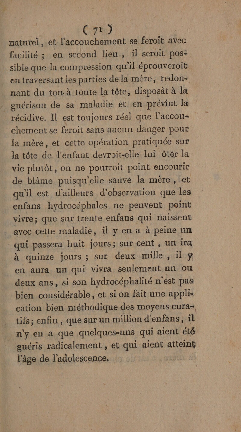 naturel, et l'accouchement se feroit avec facilité ; en second lieu, il seroit pos« sible que la compression qu'il éprouveroit en traversant 1e parties dela mère, redon- nant du ton. à toute la tête, disposät à la _ guérison de sa maladie et en prévint la récidive. Il est toujours réel que l'accou- chement se feroit sans aucun danger pour la mère, et cette opération LR sur la tête de l'enfant devroit-elle lui ôter la vie plutôt, on ne pourroit point encourir de blâme puisqu ‘elle sauve la mère y cet qu'il est d'ailleurs d'observation que les enfans hydrocéphales ne peuvent point vivre; que sur trente enfans qui naissent avec cette maladie, il y en a à peine un qu passera huit jours; sur cent , un ira à quinze jours ; sur deux mille, il y en aura un qui vivra seulement un ou deux ans, si son hydrocéphalité n'est pas bien considérable, et sion fait une appli cation bien méthodique des moyens cura- tifs; enfin , que sur un million d'enfans, il n'y en a que quelques-uns qui aient été guéris radicalement , et qui aient atteint l'âge de l'adolescence. |
