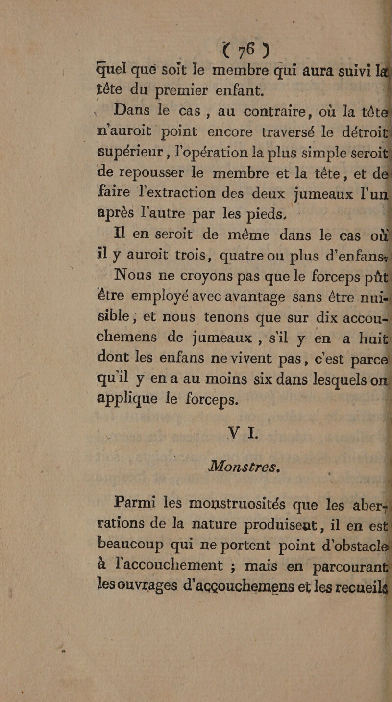 quel que soit le membre qui aura suivi 14 tête du premier enfant, ! _ Dans le cas, au contraire, où la tête nauroit point encore traversé le détroit! supérieur , l'opération la plus simple seroiti de repousser le membre et la tête, et de faire l'extraction des deux jumeaux l'un après l'autre par les pieds, Il en seroïit de même dans le cas où! il ÿ auroit trois, quatre ou plus d’enfans# Nous ne croyons pas que le forceps pb être employé avec avantage sans être nuis sible ; et nous tenons que sur dix accou-, chéiérté de jumeaux , sil y en a huit) dont les enfans ne vivent pas, c'est parc qu'il y en a au moins six dans lesquels 1 applique le forceps. 3 VE: Monstres, Parmi les monstruosités que les aber j rations de la nature produisent, il en es ! beancoup qui ne portent point d'obstacle à l'accouchement ; mais en parcourant les ouvrages RO ou et les recueilé